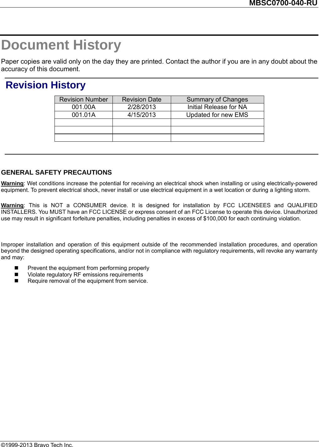         MBSC0700-040-RU   ©1999-2013 Bravo Tech Inc. Document History Paper copies are valid only on the day they are printed. Contact the author if you are in any doubt about the accuracy of this document. Revision History Revision Number  Revision Date  Summary of Changes 001.00A  2/28/2013  Initial Release for NA   001.01A  4/15/2013  Updated for new EMS                 GENERAL SAFETY PRECAUTIONS Warning: Wet conditions increase the potential for receiving an electrical shock when installing or using electrically-powered equipment. To prevent electrical shock, never install or use electrical equipment in a wet location or during a lighting storm. Warning: This is NOT a CONSUMER device. It is designed for installation by FCC LICENSEES and QUALIFIED INSTALLERS. You MUST have an FCC LICENSE or express consent of an FCC License to operate this device. Unauthorized use may result in significant forfeiture penalties, including penalties in excess of $100,000 for each continuing violation.  Improper installation and operation of this equipment outside of the recommended installation procedures, and operation beyond the designed operating specifications, and/or not in compliance with regulatory requirements, will revoke any warranty and may:   Prevent the equipment from performing properly   Violate regulatory RF emissions requirements   Require removal of the equipment from service.  