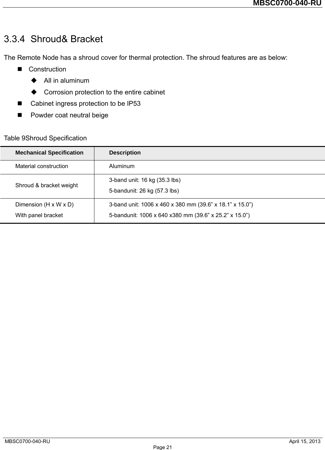         MBSC0700-040-RU   MBSC0700-040-RU                                                   April 15, 2013 Page 21 3.3.4 Shroud&amp; Bracket The Remote Node has a shroud cover for thermal protection. The shroud features are as below:  Construction   All in aluminum   Corrosion protection to the entire cabinet   Cabinet ingress protection to be IP53   Powder coat neutral beige  Table 9Shroud Specification Mechanical Specification  Description Material construction  Aluminum Shroud &amp; bracket weight  3-band unit: 16 kg (35.3 lbs) 5-bandunit: 26 kg (57.3 lbs) Dimension (H x W x D) With panel bracket 3-band unit: 1006 x 460 x 380 mm (39.6” x 18.1” x 15.0”) 5-bandunit: 1006 x 640 x380 mm (39.6” x 25.2” x 15.0”) 