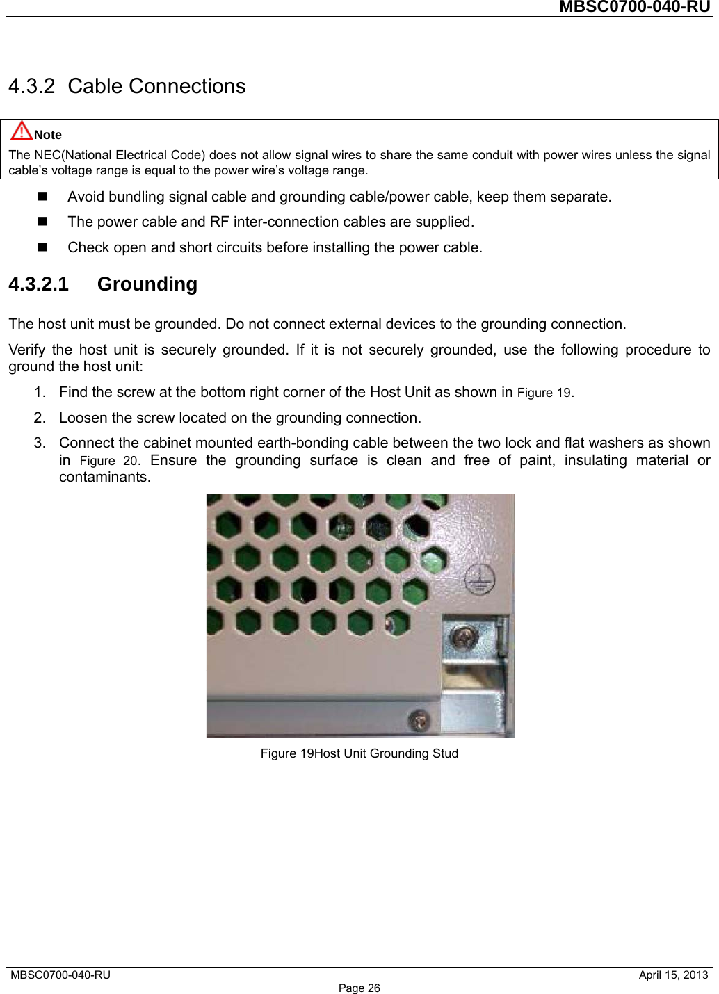         MBSC0700-040-RU   MBSC0700-040-RU                                                   April 15, 2013 Page 26 4.3.2 Cable Connections Note The NEC(National Electrical Code) does not allow signal wires to share the same conduit with power wires unless the signal cable’s voltage range is equal to the power wire’s voltage range.   Avoid bundling signal cable and grounding cable/power cable, keep them separate.   The power cable and RF inter-connection cables are supplied.   Check open and short circuits before installing the power cable. 4.3.2.1 Grounding The host unit must be grounded. Do not connect external devices to the grounding connection. Verify the host unit is securely grounded. If it is not securely grounded, use the following procedure to ground the host unit: 1.  Find the screw at the bottom right corner of the Host Unit as shown in Figure 19. 2.  Loosen the screw located on the grounding connection. 3.  Connect the cabinet mounted earth-bonding cable between the two lock and flat washers as shown in  Figure 20. Ensure the grounding surface is clean and free of paint, insulating material or contaminants.  Figure 19Host Unit Grounding Stud 