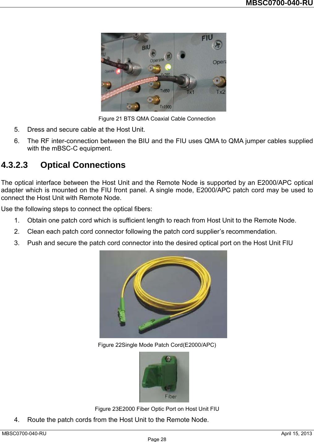         MBSC0700-040-RU   MBSC0700-040-RU                                                   April 15, 2013 Page 28  Figure 21 BTS QMA Coaxial Cable Connection 5.  Dress and secure cable at the Host Unit. 6.  The RF inter-connection between the BIU and the FIU uses QMA to QMA jumper cables supplied with the mBSC-C equipment. 4.3.2.3 Optical Connections The optical interface between the Host Unit and the Remote Node is supported by an E2000/APC optical adapter which is mounted on the FIU front panel. A single mode, E2000/APC patch cord may be used to connect the Host Unit with Remote Node. Use the following steps to connect the optical fibers: 1.  Obtain one patch cord which is sufficient length to reach from Host Unit to the Remote Node. 2.  Clean each patch cord connector following the patch cord supplier’s recommendation. 3.  Push and secure the patch cord connector into the desired optical port on the Host Unit FIU  Figure 22Single Mode Patch Cord(E2000/APC)  Figure 23E2000 Fiber Optic Port on Host Unit FIU 4.  Route the patch cords from the Host Unit to the Remote Node. 