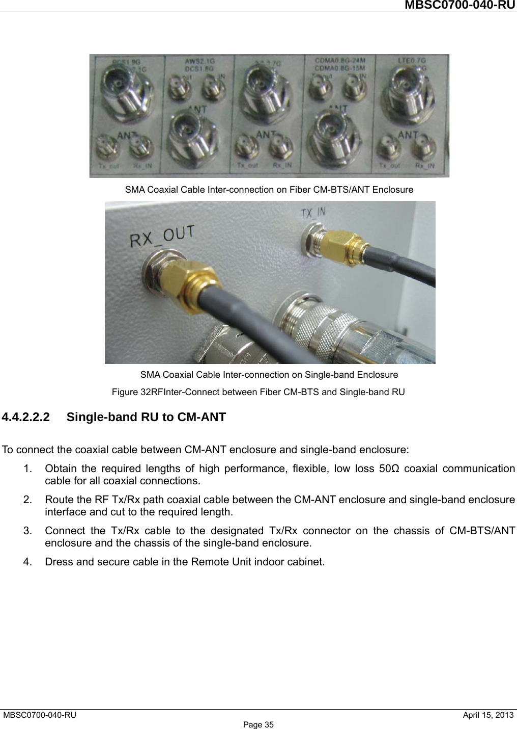         MBSC0700-040-RU   MBSC0700-040-RU                                                   April 15, 2013 Page 35  SMA Coaxial Cable Inter-connection on Fiber CM-BTS/ANT Enclosure  SMA Coaxial Cable Inter-connection on Single-band Enclosure Figure 32RFInter-Connect between Fiber CM-BTS and Single-band RU 4.4.2.2.2  Single-band RU to CM-ANT To connect the coaxial cable between CM-ANT enclosure and single-band enclosure: 1.  Obtain the required lengths of high performance, flexible, low loss 50Ω coaxial communication cable for all coaxial connections. 2.  Route the RF Tx/Rx path coaxial cable between the CM-ANT enclosure and single-band enclosure interface and cut to the required length. 3.  Connect the Tx/Rx cable to the designated Tx/Rx connector on the chassis of CM-BTS/ANT enclosure and the chassis of the single-band enclosure. 4.  Dress and secure cable in the Remote Unit indoor cabinet. 