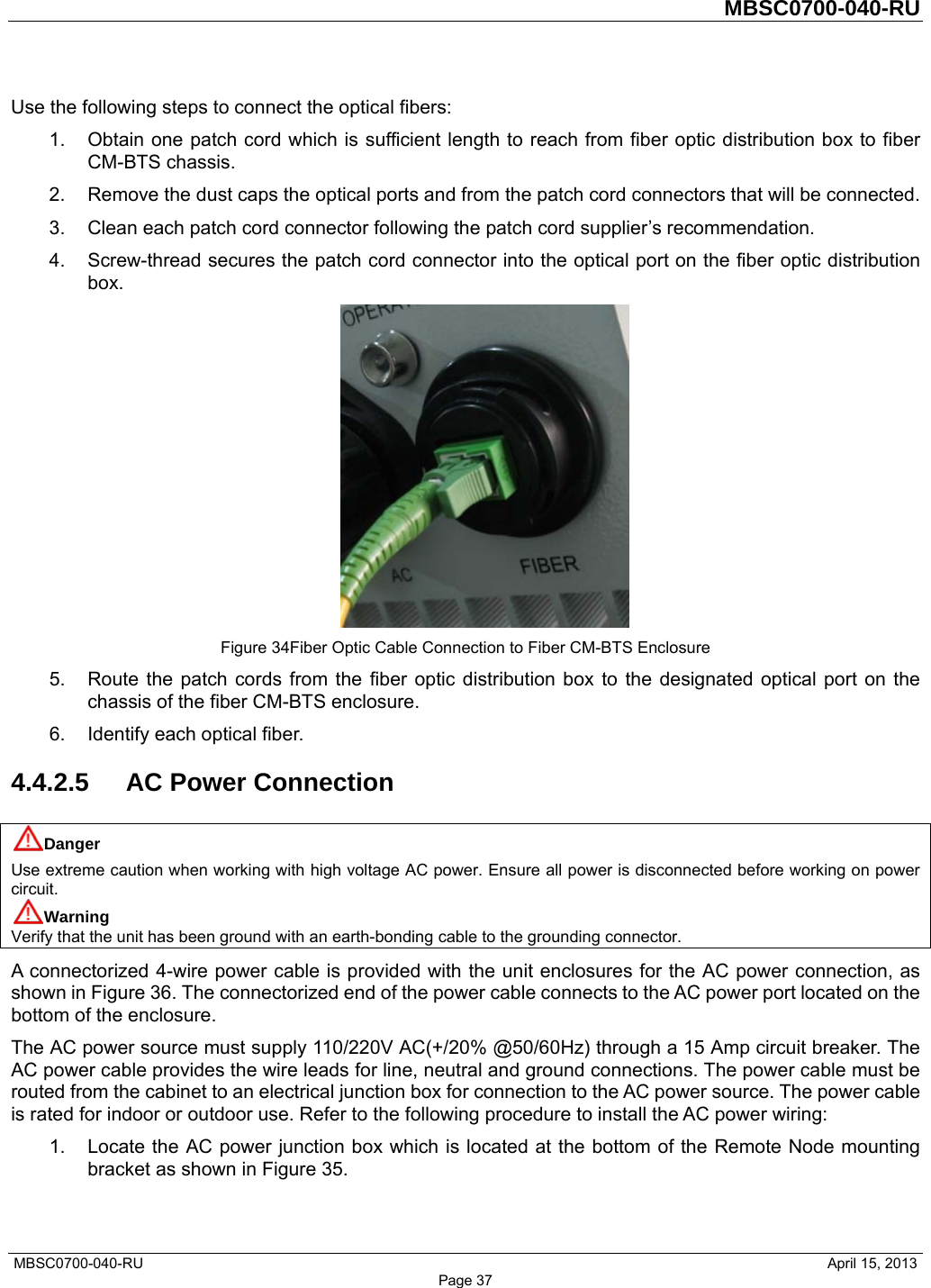         MBSC0700-040-RU   MBSC0700-040-RU                                                   April 15, 2013 Page 37 Use the following steps to connect the optical fibers: 1.  Obtain one patch cord which is sufficient length to reach from fiber optic distribution box to fiber CM-BTS chassis. 2.  Remove the dust caps the optical ports and from the patch cord connectors that will be connected. 3.  Clean each patch cord connector following the patch cord supplier’s recommendation. 4.  Screw-thread secures the patch cord connector into the optical port on the fiber optic distribution box.  Figure 34Fiber Optic Cable Connection to Fiber CM-BTS Enclosure 5.  Route the patch cords from the fiber optic distribution box to the designated optical port on the chassis of the fiber CM-BTS enclosure. 6.  Identify each optical fiber. 4.4.2.5  AC Power Connection Danger Use extreme caution when working with high voltage AC power. Ensure all power is disconnected before working on power circuit. Warning Verify that the unit has been ground with an earth-bonding cable to the grounding connector. A connectorized 4-wire power cable is provided with the unit enclosures for the AC power connection, as shown in Figure 36. The connectorized end of the power cable connects to the AC power port located on the bottom of the enclosure.   The AC power source must supply 110/220V AC(+/20% @50/60Hz) through a 15 Amp circuit breaker. The AC power cable provides the wire leads for line, neutral and ground connections. The power cable must be routed from the cabinet to an electrical junction box for connection to the AC power source. The power cable is rated for indoor or outdoor use. Refer to the following procedure to install the AC power wiring: 1.  Locate the AC power junction box which is located at the bottom of the Remote Node mounting bracket as shown in Figure 35. 