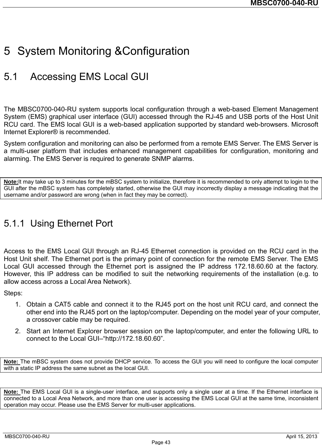         MBSC0700-040-RU   MBSC0700-040-RU                                                   April 15, 2013 Page 43 5  System Monitoring &amp;Configuration 5.1  Accessing EMS Local GUI The MBSC0700-040-RU system supports local configuration through a web-based Element Management System (EMS) graphical user interface (GUI) accessed through the RJ-45 and USB ports of the Host Unit RCU card. The EMS local GUI is a web-based application supported by standard web-browsers. Microsoft Internet Explorer® is recommended. System configuration and monitoring can also be performed from a remote EMS Server. The EMS Server is a multi-user platform that includes enhanced management capabilities for configuration, monitoring and alarming. The EMS Server is required to generate SNMP alarms.  Note:It may take up to 3 minutes for the mBSC system to initialize, therefore it is recommended to only attempt to login to the GUI after the mBSC system has completely started, otherwise the GUI may incorrectly display a message indicating that the username and/or password are wrong (when in fact they may be correct).  5.1.1  Using Ethernet Port Access to the EMS Local GUI through an RJ-45 Ethernet connection is provided on the RCU card in the Host Unit shelf. The Ethernet port is the primary point of connection for the remote EMS Server. The EMS Local GUI accessed through the Ethernet port is assigned the IP address 172.18.60.60 at the factory. However, this IP address can be modified to suit the networking requirements of the installation (e.g. to allow access across a Local Area Network). Steps: 1.  Obtain a CAT5 cable and connect it to the RJ45 port on the host unit RCU card, and connect the other end into the RJ45 port on the laptop/computer. Depending on the model year of your computer, a crossover cable may be required.   2.  Start an Internet Explorer browser session on the laptop/computer, and enter the following URL to connect to the Local GUI–“http://172.18.60.60”.    Note: The mBSC system does not provide DHCP service. To access the GUI you will need to configure the local computer with a static IP address the same subnet as the local GUI.  Note: The EMS Local GUI is a single-user interface, and supports only a single user at a time. If the Ethernet interface is connected to a Local Area Network, and more than one user is accessing the EMS Local GUI at the same time, inconsistent operation may occur. Please use the EMS Server for multi-user applications. 