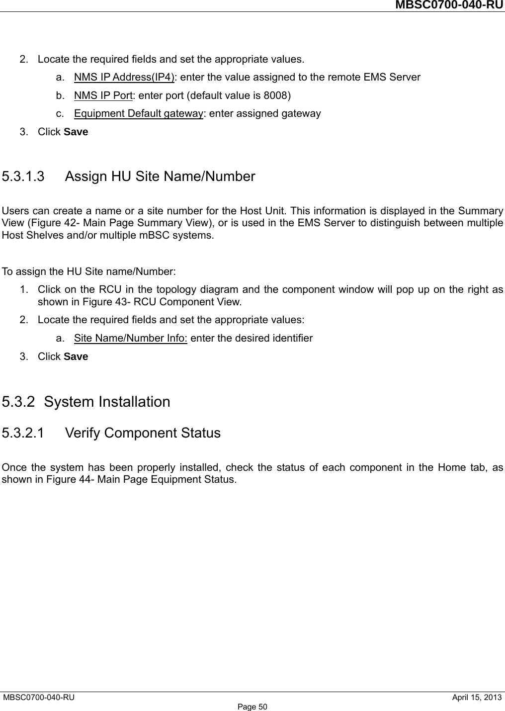         MBSC0700-040-RU   MBSC0700-040-RU                                                   April 15, 2013 Page 50 2.  Locate the required fields and set the appropriate values.   a. NMS IP Address(IP4): enter the value assigned to the remote EMS Server b.  NMS IP Port: enter port (default value is 8008) c.  Equipment Default gateway: enter assigned gateway 3. Click Save  5.3.1.3  Assign HU Site Name/Number Users can create a name or a site number for the Host Unit. This information is displayed in the Summary View (Figure 42- Main Page Summary View), or is used in the EMS Server to distinguish between multiple Host Shelves and/or multiple mBSC systems.  To assign the HU Site name/Number: 1.  Click on the RCU in the topology diagram and the component window will pop up on the right as shown in Figure 43- RCU Component View. 2.  Locate the required fields and set the appropriate values:   a.  Site Name/Number Info: enter the desired identifier 3. Click Save  5.3.2 System Installation 5.3.2.1 Verify Component Status Once the system has been properly installed, check the status of each component in the Home tab, as shown in Figure 44- Main Page Equipment Status.  