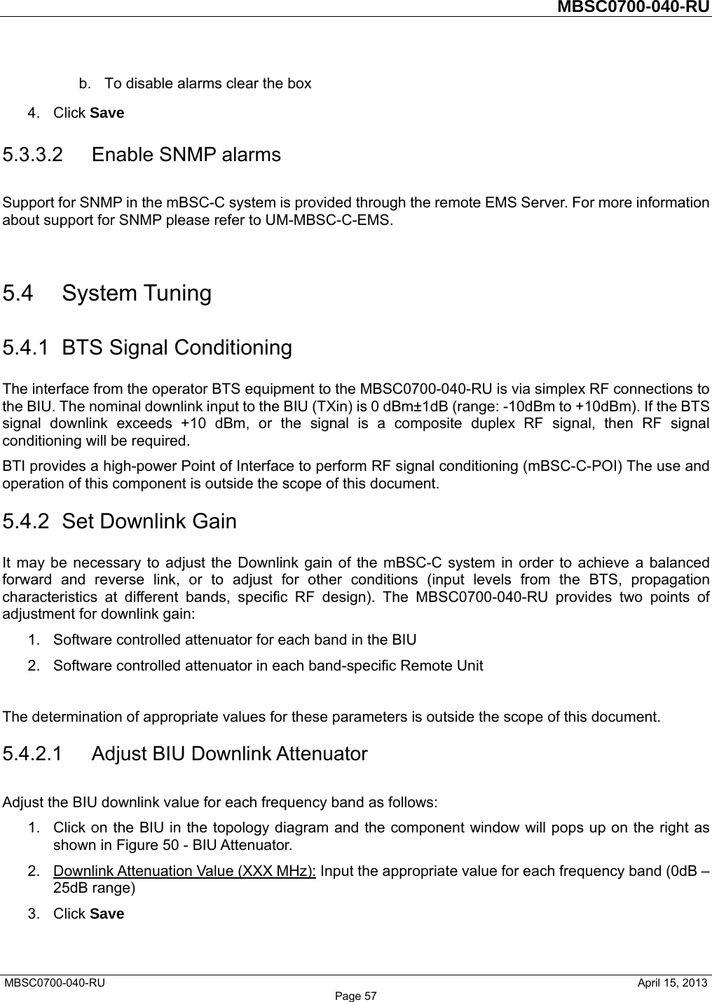         MBSC0700-040-RU   MBSC0700-040-RU                                                   April 15, 2013 Page 57 b.  To disable alarms clear the box 4. Click Save 5.3.3.2  Enable SNMP alarms Support for SNMP in the mBSC-C system is provided through the remote EMS Server. For more information about support for SNMP please refer to UM-MBSC-C-EMS.  5.4 System Tuning 5.4.1  BTS Signal Conditioning The interface from the operator BTS equipment to the MBSC0700-040-RU is via simplex RF connections to the BIU. The nominal downlink input to the BIU (TXin) is 0 dBm±1dB (range: -10dBm to +10dBm). If the BTS signal downlink exceeds +10 dBm, or the signal is a composite duplex RF signal, then RF signal conditioning will be required. BTI provides a high-power Point of Interface to perform RF signal conditioning (mBSC-C-POI) The use and operation of this component is outside the scope of this document. 5.4.2  Set Downlink Gain It may be necessary to adjust the Downlink gain of the mBSC-C system in order to achieve a balanced forward and reverse link, or to adjust for other conditions (input levels from the BTS, propagation characteristics at different bands, specific RF design). The MBSC0700-040-RU provides two points of adjustment for downlink gain: 1.  Software controlled attenuator for each band in the BIU 2.  Software controlled attenuator in each band-specific Remote Unit  The determination of appropriate values for these parameters is outside the scope of this document.   5.4.2.1  Adjust BIU Downlink Attenuator Adjust the BIU downlink value for each frequency band as follows: 1.  Click on the BIU in the topology diagram and the component window will pops up on the right as shown in Figure 50 - BIU Attenuator.   2.  Downlink Attenuation Value (XXX MHz): Input the appropriate value for each frequency band (0dB – 25dB range) 3. Click Save  