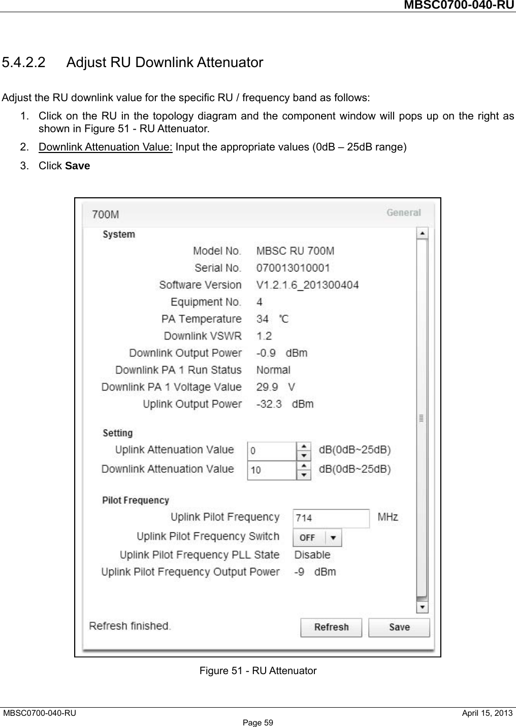         MBSC0700-040-RU   MBSC0700-040-RU                                                   April 15, 2013 Page 59 5.4.2.2  Adjust RU Downlink Attenuator Adjust the RU downlink value for the specific RU / frequency band as follows: 1.  Click on the RU in the topology diagram and the component window will pops up on the right as shown in Figure 51 - RU Attenuator.   2. Downlink Attenuation Value: Input the appropriate values (0dB – 25dB range) 3. Click Save   Figure 51 - RU Attenuator 