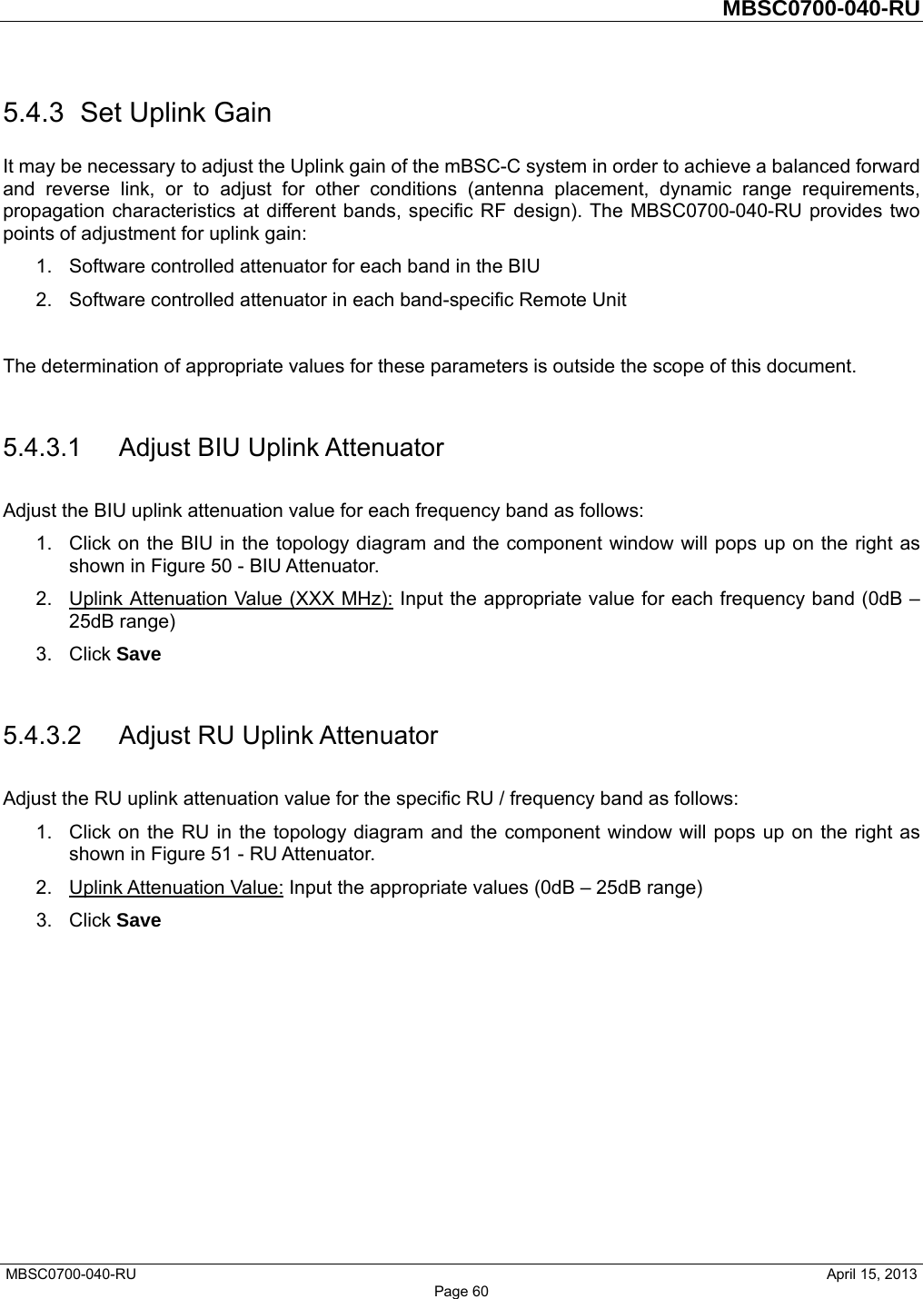         MBSC0700-040-RU   MBSC0700-040-RU                                                   April 15, 2013 Page 60 5.4.3  Set Uplink Gain It may be necessary to adjust the Uplink gain of the mBSC-C system in order to achieve a balanced forward and reverse link, or to adjust for other conditions (antenna placement, dynamic range requirements, propagation characteristics at different bands, specific RF design). The MBSC0700-040-RU provides two points of adjustment for uplink gain: 1.  Software controlled attenuator for each band in the BIU 2.  Software controlled attenuator in each band-specific Remote Unit  The determination of appropriate values for these parameters is outside the scope of this document.    5.4.3.1  Adjust BIU Uplink Attenuator Adjust the BIU uplink attenuation value for each frequency band as follows: 1.  Click on the BIU in the topology diagram and the component window will pops up on the right as shown in Figure 50 - BIU Attenuator.   2.  Uplink Attenuation Value (XXX MHz): Input the appropriate value for each frequency band (0dB – 25dB range) 3. Click Save  5.4.3.2  Adjust RU Uplink Attenuator Adjust the RU uplink attenuation value for the specific RU / frequency band as follows: 1.  Click on the RU in the topology diagram and the component window will pops up on the right as shown in Figure 51 - RU Attenuator.   2. Uplink Attenuation Value: Input the appropriate values (0dB – 25dB range) 3. Click Save    