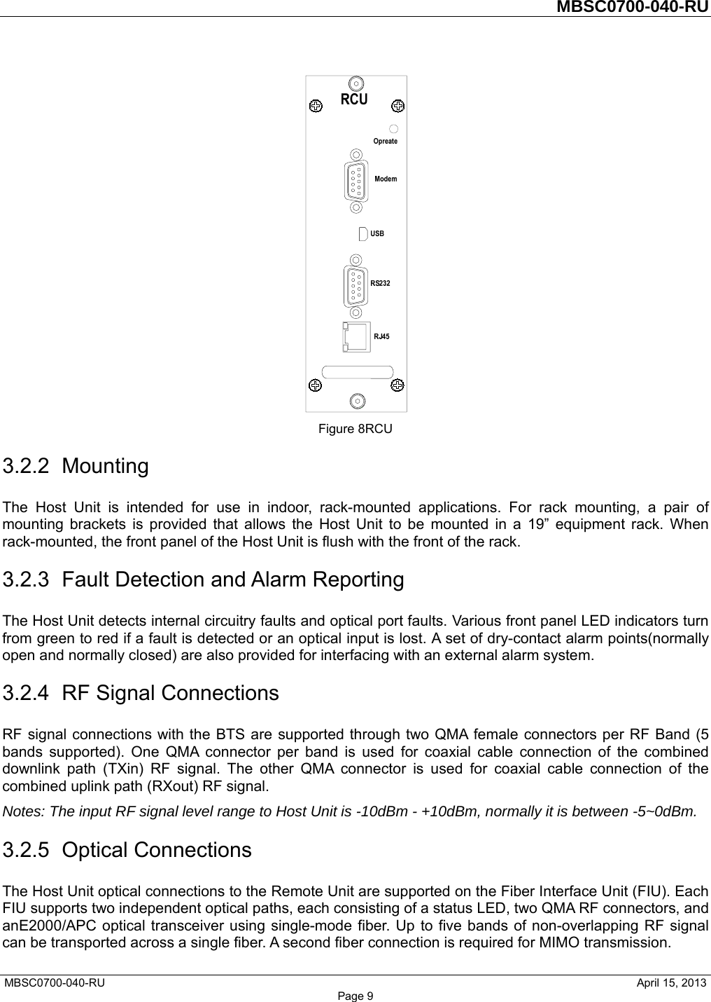         MBSC0700-040-RU   MBSC0700-040-RU                                                   April 15, 2013 Page 9  Figure 8RCU 3.2.2 Mounting The Host Unit is intended for use in indoor, rack-mounted applications. For rack mounting, a pair of mounting brackets is provided that allows the Host Unit to be mounted in a 19” equipment rack. When rack-mounted, the front panel of the Host Unit is flush with the front of the rack.   3.2.3  Fault Detection and Alarm Reporting The Host Unit detects internal circuitry faults and optical port faults. Various front panel LED indicators turn from green to red if a fault is detected or an optical input is lost. A set of dry-contact alarm points(normally open and normally closed) are also provided for interfacing with an external alarm system. 3.2.4  RF Signal Connections RF signal connections with the BTS are supported through two QMA female connectors per RF Band (5 bands supported). One QMA connector per band is used for coaxial cable connection of the combined downlink path (TXin) RF signal. The other QMA connector is used for coaxial cable connection of the combined uplink path (RXout) RF signal. Notes: The input RF signal level range to Host Unit is -10dBm - +10dBm, normally it is between -5~0dBm. 3.2.5 Optical Connections The Host Unit optical connections to the Remote Unit are supported on the Fiber Interface Unit (FIU). Each FIU supports two independent optical paths, each consisting of a status LED, two QMA RF connectors, and anE2000/APC optical transceiver using single-mode fiber. Up to five bands of non-overlapping RF signal can be transported across a single fiber. A second fiber connection is required for MIMO transmission. 