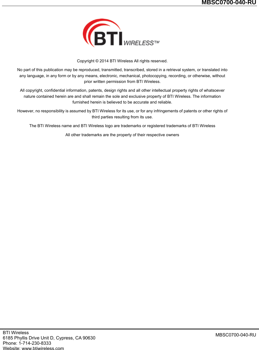         MBSC0700-040-RU   BTI Wireless 6185 Phyllis Drive Unit D, Cypress, CA 90630     Phone: 1-714-230-8333     Website: www.btiwireless.com MBSC0700-040-RU     Copyright © 2014 BTI Wireless All rights reserved. No part of this publication may be reproduced, transmitted, transcribed, stored in a retrieval system, or translated into any language, in any form or by any means, electronic, mechanical, photocopying, recording, or otherwise, without prior written permission from BTI Wireless. All copyright, confidential information, patents, design rights and all other intellectual property rights of whatsoever nature contained herein are and shall remain the sole and exclusive property of BTI Wireless. The information furnished herein is believed to be accurate and reliable. However, no responsibility is assumed by BTI Wireless for its use, or for any infringements of patents or other rights of third parties resulting from its use. The BTI Wireless name and BTI Wireless logo are trademarks or registered trademarks of BTI Wireless All other trademarks are the property of their respective owners  