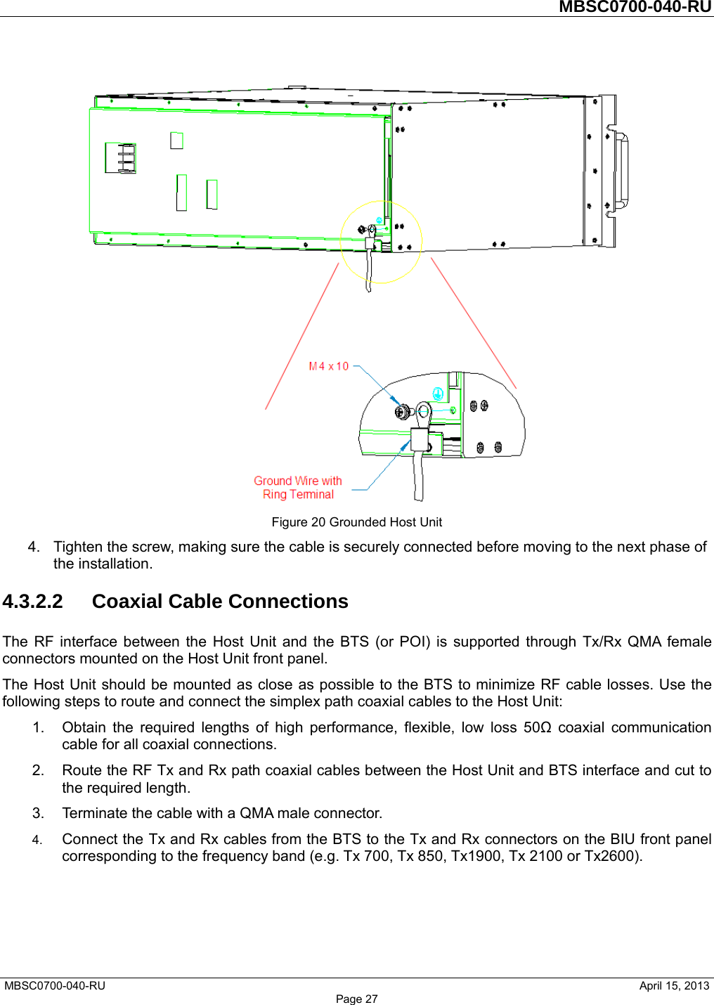         MBSC0700-040-RU   MBSC0700-040-RU                                                   April 15, 2013 Page 27  Figure 20 Grounded Host Unit 4.  Tighten the screw, making sure the cable is securely connected before moving to the next phase of the installation. 4.3.2.2 Coaxial Cable Connections The RF interface between the Host Unit and the BTS (or POI) is supported through Tx/Rx QMA female connectors mounted on the Host Unit front panel.   The Host Unit should be mounted as close as possible to the BTS to minimize RF cable losses. Use the following steps to route and connect the simplex path coaxial cables to the Host Unit: 1.  Obtain the required lengths of high performance, flexible, low loss 50Ω coaxial communication cable for all coaxial connections. 2.  Route the RF Tx and Rx path coaxial cables between the Host Unit and BTS interface and cut to the required length.   3.  Terminate the cable with a QMA male connector. 4.  Connect the Tx and Rx cables from the BTS to the Tx and Rx connectors on the BIU front panel corresponding to the frequency band (e.g. Tx 700, Tx 850, Tx1900, Tx 2100 or Tx2600). 