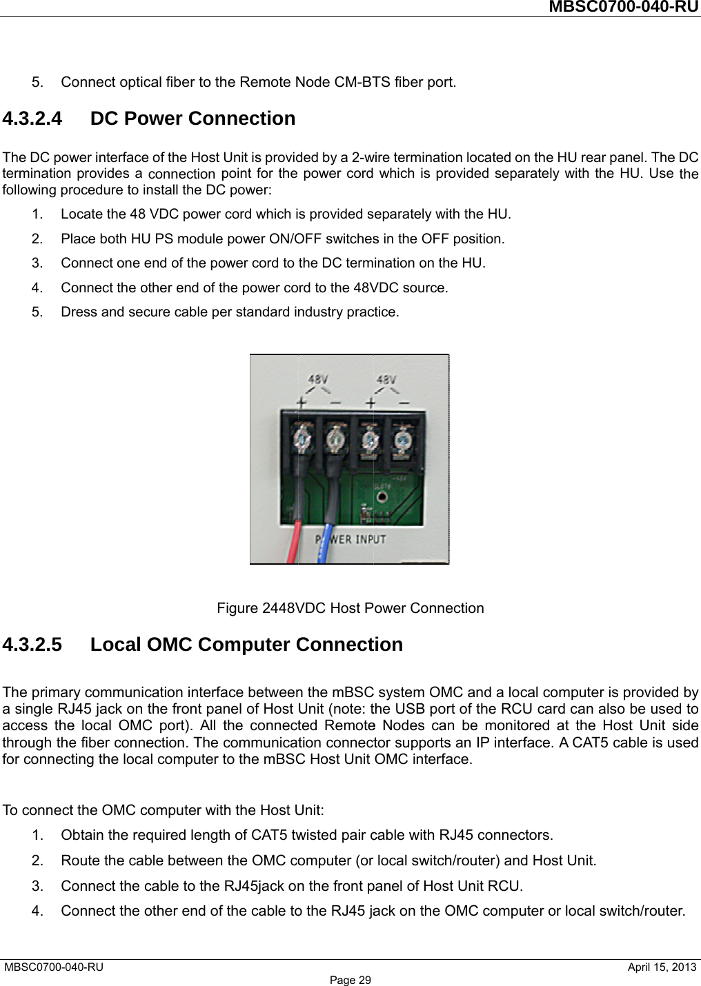  MBSC0700-045. Co4.3.2.4 The DC powtermination following pr1. Lo2. Pl3. Co4. Co5. Dr4.3.2.5 The primara single RJaccess thethrough thefor connect To connect1. O2. Ro3. Co4. Co40-RU       onnect opticDC Power interfaceprovides a rocedure to inocate the 48 ace both HUonnect one eonnect the otress and secLocal Ory communicJ45 jack on te local OMCe fiber conneting the locat the OMC cobtain the reqoute the cabonnect the connect the o    cal fiber to thower Cone of the Host connection pnstall the DCVDC power U PS module end of the pother end of tcure cable peFOMC Cocation interfathe front paC port). All tection. The al computer tomputer witquired lengtble betweencable to the other end of   he Remote NnnectionUnit is providpoint for the C power: cord which i power ON/Oower cord to he power coer standard inFigure 2448Vomputer Cace betweennel of Host the connectcommunicatto the mBSCh the Host Uh of CAT5 tw the OMC coRJ45jack onthe cable to Page 29Node CM-BTded by a 2-wpower cords provided sOFF switchesthe DC termrd to the 48Vndustry prac  VDC Host PConnectn the mBSCUnit (note: tted Remotetion connectC Host UnitUnit: wisted pair computer (or n the front po the RJ45 ja  TS fiber porwire terminatio which is proeparately wis in the OFFination on thVDC source.ctice. ower Connetion C system OMthe USB pore Nodes cantor supportsOMC interfacable with Rlocal switchpanel of Hosack on the O rt. on located onovided sepath the HU.  position. he HU.  ection MC and a locrt of the RCUn be monitos an IP interface. RJ45 connech/router) andt Unit RCU.OMC compuMBSC            n the HU reaarately with tcal computeU card can aored at the face. A CATctors. d Host Unit. uter or local 0700-040-     April 15, 2ar panel. Thehe HU. Use r is providedalso be useHost Unit sT5 cable is uswitch/route     RU  2013 e DC the d by d to side used er.  