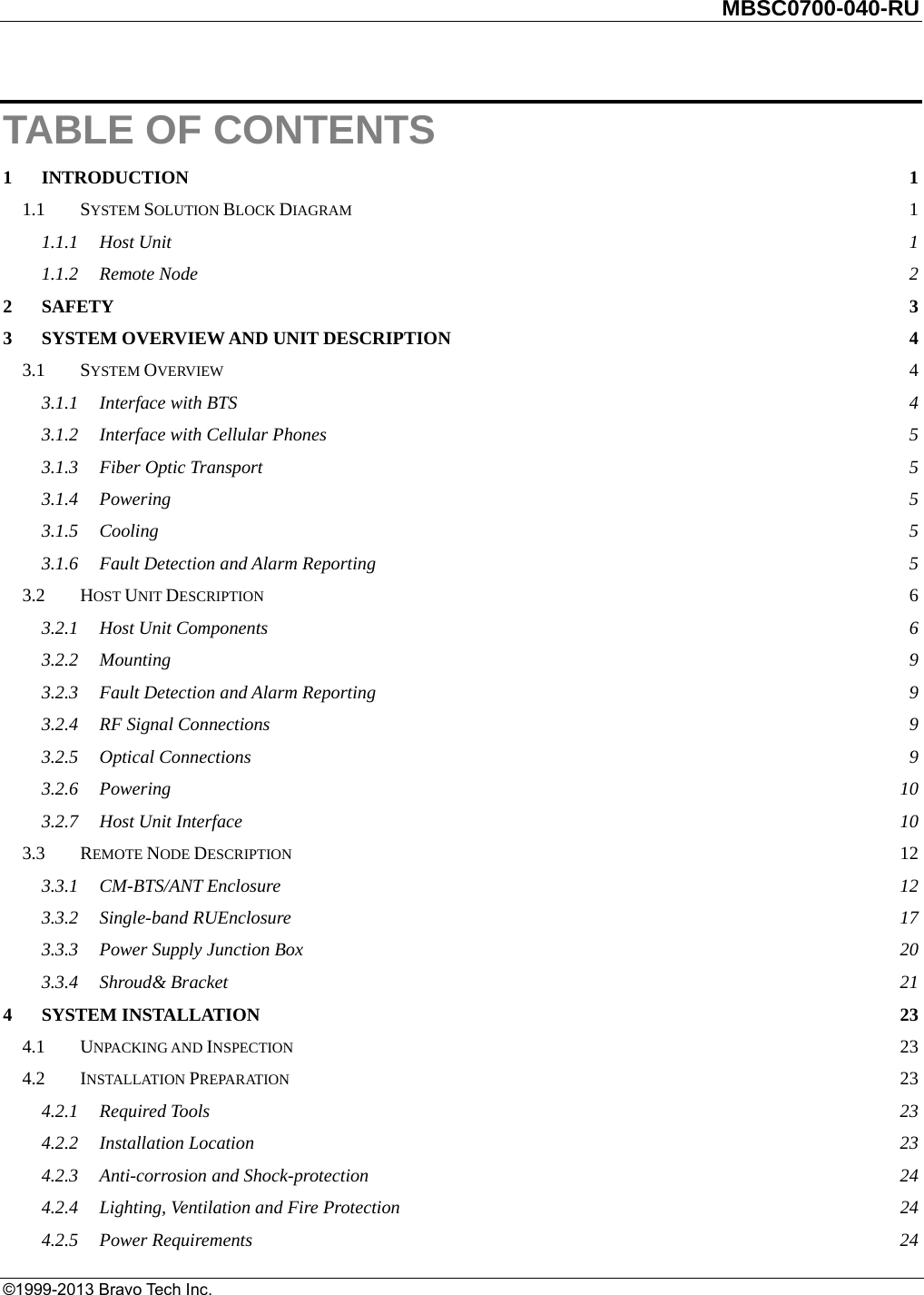         MBSC0700-040-RU   ©1999-2013 Bravo Tech Inc. TABLE OF CONTENTS 1INTRODUCTION  11.1SYSTEM SOLUTION BLOCK DIAGRAM 11.1.1Host Unit  11.1.2Remote Node  22SAFETY  33SYSTEM OVERVIEW AND UNIT DESCRIPTION  43.1SYSTEM OVERVIEW  43.1.1Interface with BTS  43.1.2Interface with Cellular Phones  53.1.3Fiber Optic Transport  53.1.4Powering  53.1.5Cooling  53.1.6Fault Detection and Alarm Reporting  53.2HOST UNIT DESCRIPTION  63.2.1Host Unit Components  63.2.2Mounting  93.2.3Fault Detection and Alarm Reporting  93.2.4RF Signal Connections  93.2.5Optical Connections  93.2.6Powering  103.2.7Host Unit Interface  103.3REMOTE NODE DESCRIPTION 123.3.1CM-BTS/ANT Enclosure  123.3.2Single-band RUEnclosure  173.3.3Power Supply Junction Box  203.3.4Shroud&amp; Bracket  214SYSTEM INSTALLATION  234.1UNPACKING AND INSPECTION 234.2INSTALLATION PREPARATION 234.2.1Required Tools  234.2.2Installation Location  234.2.3Anti-corrosion and Shock-protection  244.2.4Lighting, Ventilation and Fire Protection  244.2.5Power Requirements  24