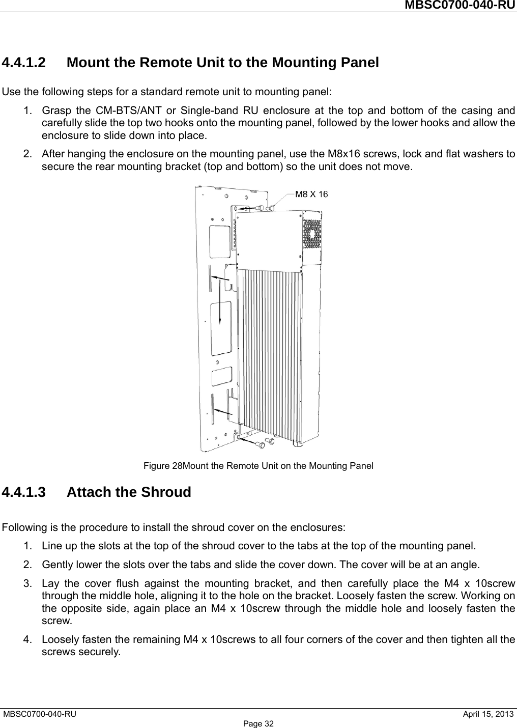         MBSC0700-040-RU   MBSC0700-040-RU                                                   April 15, 2013 Page 32 4.4.1.2  Mount the Remote Unit to the Mounting Panel Use the following steps for a standard remote unit to mounting panel: 1.  Grasp the CM-BTS/ANT or Single-band RU enclosure at the top and bottom of the casing and carefully slide the top two hooks onto the mounting panel, followed by the lower hooks and allow the enclosure to slide down into place. 2.  After hanging the enclosure on the mounting panel, use the M8x16 screws, lock and flat washers to secure the rear mounting bracket (top and bottom) so the unit does not move.  Figure 28Mount the Remote Unit on the Mounting Panel 4.4.1.3 Attach the Shroud Following is the procedure to install the shroud cover on the enclosures: 1.  Line up the slots at the top of the shroud cover to the tabs at the top of the mounting panel. 2.  Gently lower the slots over the tabs and slide the cover down. The cover will be at an angle. 3.  Lay the cover flush against the mounting bracket, and then carefully place the M4 x 10screw through the middle hole, aligning it to the hole on the bracket. Loosely fasten the screw. Working on the opposite side, again place an M4 x 10screw through the middle hole and loosely fasten the screw. 4.  Loosely fasten the remaining M4 x 10screws to all four corners of the cover and then tighten all the screws securely. 