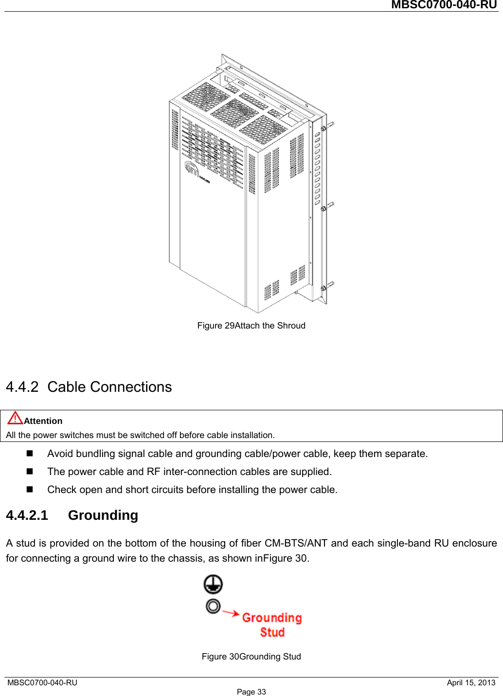         MBSC0700-040-RU   MBSC0700-040-RU                                                   April 15, 2013 Page 33  Figure 29Attach the Shroud   4.4.2 Cable Connections Attention All the power switches must be switched off before cable installation.   Avoid bundling signal cable and grounding cable/power cable, keep them separate.   The power cable and RF inter-connection cables are supplied.   Check open and short circuits before installing the power cable. 4.4.2.1 Grounding A stud is provided on the bottom of the housing of fiber CM-BTS/ANT and each single-band RU enclosure for connecting a ground wire to the chassis, as shown inFigure 30.  Figure 30Grounding Stud 