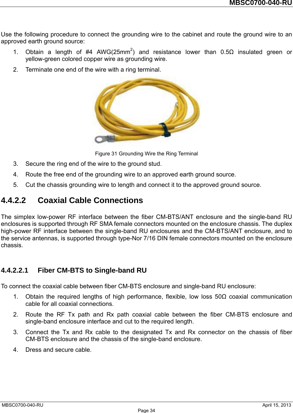         MBSC0700-040-RU   MBSC0700-040-RU                                                   April 15, 2013 Page 34 Use the following procedure to connect the grounding wire to the cabinet and route the ground wire to an approved earth ground source: 1.  Obtain a length of #4 AWG(25mm2) and resistance lower than 0.5Ω insulated green or yellow-green colored copper wire as grounding wire. 2.  Terminate one end of the wire with a ring terminal.  Figure 31 Grounding Wire the Ring Terminal 3.  Secure the ring end of the wire to the ground stud. 4.  Route the free end of the grounding wire to an approved earth ground source. 5.  Cut the chassis grounding wire to length and connect it to the approved ground source. 4.4.2.2 Coaxial Cable Connections The simplex low-power RF interface between the fiber CM-BTS/ANT enclosure and the single-band RU enclosures is supported through RF SMA female connectors mounted on the enclosure chassis. The duplex high-power RF interface between the single-band RU enclosures and the CM-BTS/ANT enclosure, and to the service antennas, is supported through type-Nor 7/16 DIN female connectors mounted on the enclosure chassis.  4.4.2.2.1  Fiber CM-BTS to Single-band RU To connect the coaxial cable between fiber CM-BTS enclosure and single-band RU enclosure: 1.  Obtain the required lengths of high performance, flexible, low loss 50Ω coaxial communication cable for all coaxial connections. 2.  Route the RF Tx path and Rx path coaxial cable between the fiber CM-BTS enclosure and single-band enclosure interface and cut to the required length.   3.  Connect the Tx and Rx cable to the designated Tx and Rx connector on the chassis of fiber CM-BTS enclosure and the chassis of the single-band enclosure. 4.  Dress and secure cable.  