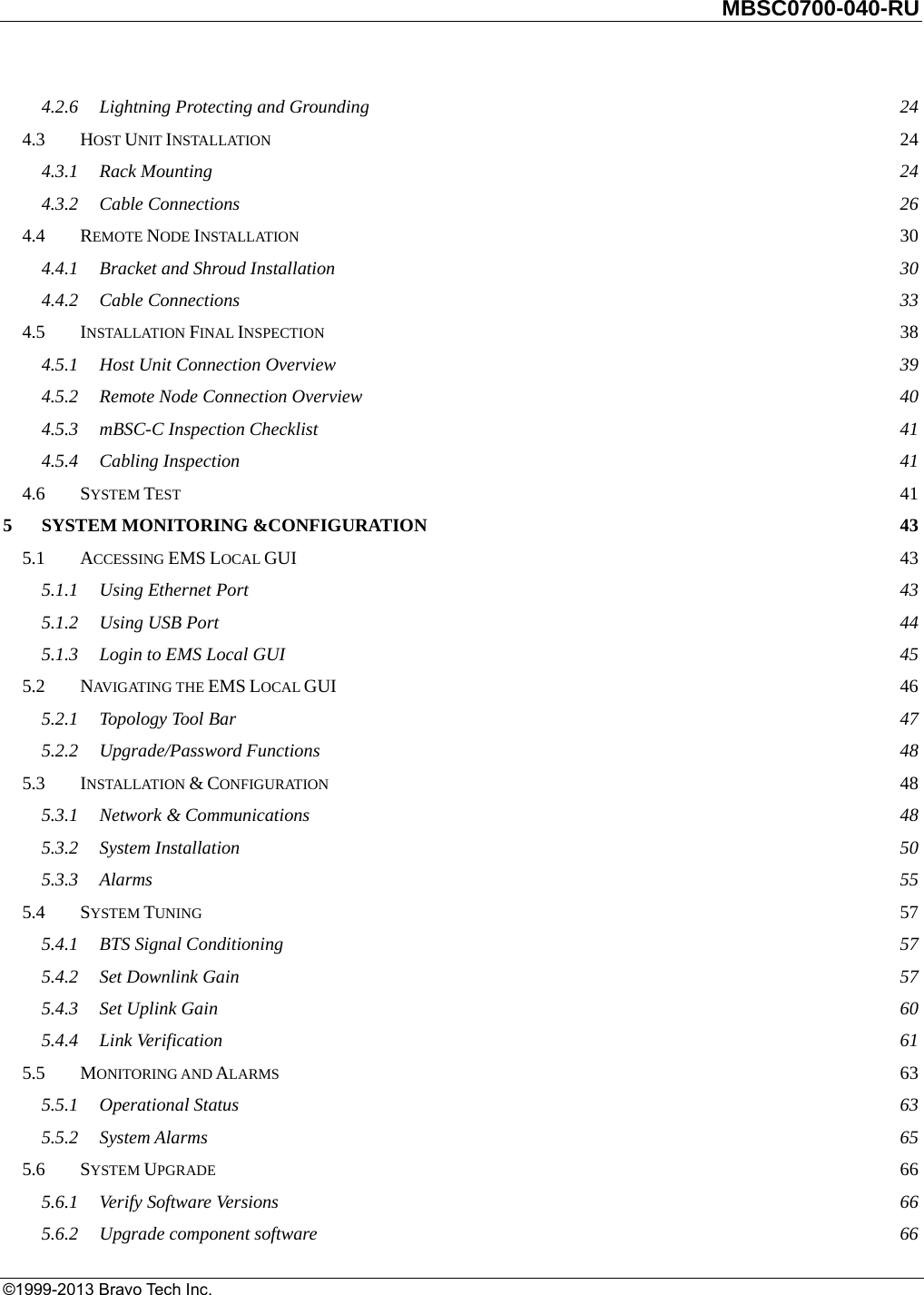         MBSC0700-040-RU   ©1999-2013 Bravo Tech Inc. 4.2.6Lightning Protecting and Grounding  244.3HOST UNIT INSTALLATION 244.3.1Rack Mounting  244.3.2Cable Connections  264.4REMOTE NODE INSTALLATION 304.4.1Bracket and Shroud Installation  304.4.2Cable Connections  334.5INSTALLATION FINAL INSPECTION 384.5.1Host Unit Connection Overview  394.5.2Remote Node Connection Overview  404.5.3mBSC-C Inspection Checklist  414.5.4Cabling Inspection  414.6SYSTEM TEST 415SYSTEM MONITORING &amp;CONFIGURATION  435.1ACCESSING EMS LOCAL GUI  435.1.1Using Ethernet Port  435.1.2Using USB Port  445.1.3Login to EMS Local GUI  455.2NAVIGATING THE EMS LOCAL GUI 465.2.1Topology Tool Bar  475.2.2Upgrade/Password Functions  485.3INSTALLATION &amp; CONFIGURATION 485.3.1Network &amp; Communications  485.3.2System Installation  505.3.3Alarms  555.4SYSTEM TUNING 575.4.1BTS Signal Conditioning  575.4.2Set Downlink Gain  575.4.3Set Uplink Gain  605.4.4Link Verification  615.5MONITORING AND ALARMS 635.5.1Operational Status  635.5.2System Alarms  655.6SYSTEM UPGRADE 665.6.1Verify Software Versions  665.6.2Upgrade component software  66