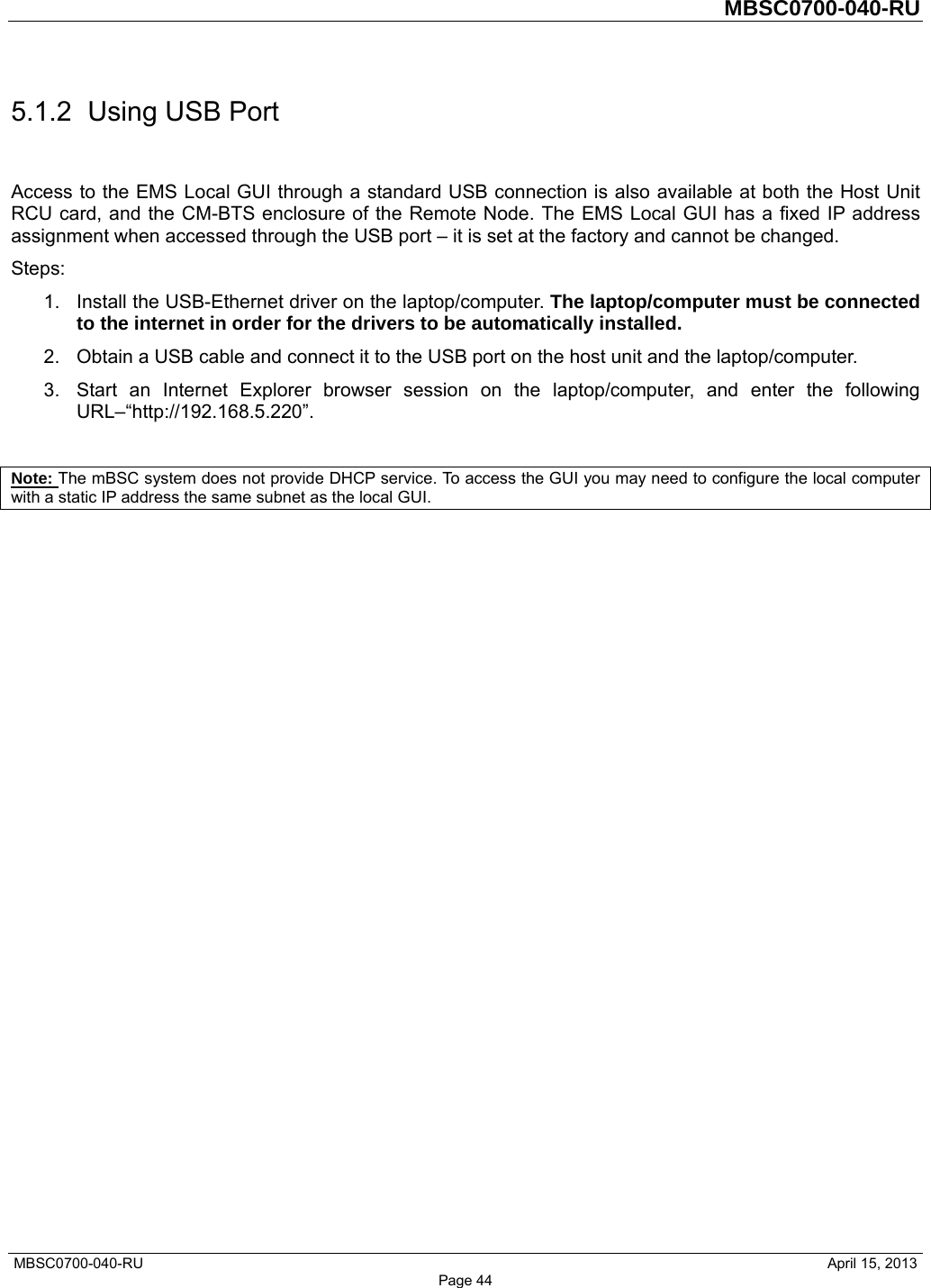         MBSC0700-040-RU   MBSC0700-040-RU                                                   April 15, 2013 Page 44 5.1.2  Using USB Port Access to the EMS Local GUI through a standard USB connection is also available at both the Host Unit RCU card, and the CM-BTS enclosure of the Remote Node. The EMS Local GUI has a fixed IP address assignment when accessed through the USB port – it is set at the factory and cannot be changed. Steps: 1.  Install the USB-Ethernet driver on the laptop/computer. The laptop/computer must be connected to the internet in order for the drivers to be automatically installed.   2.  Obtain a USB cable and connect it to the USB port on the host unit and the laptop/computer.   3.  Start an Internet Explorer browser session on the laptop/computer, and enter the following URL–“http://192.168.5.220”.  Note: The mBSC system does not provide DHCP service. To access the GUI you may need to configure the local computer with a static IP address the same subnet as the local GUI.   