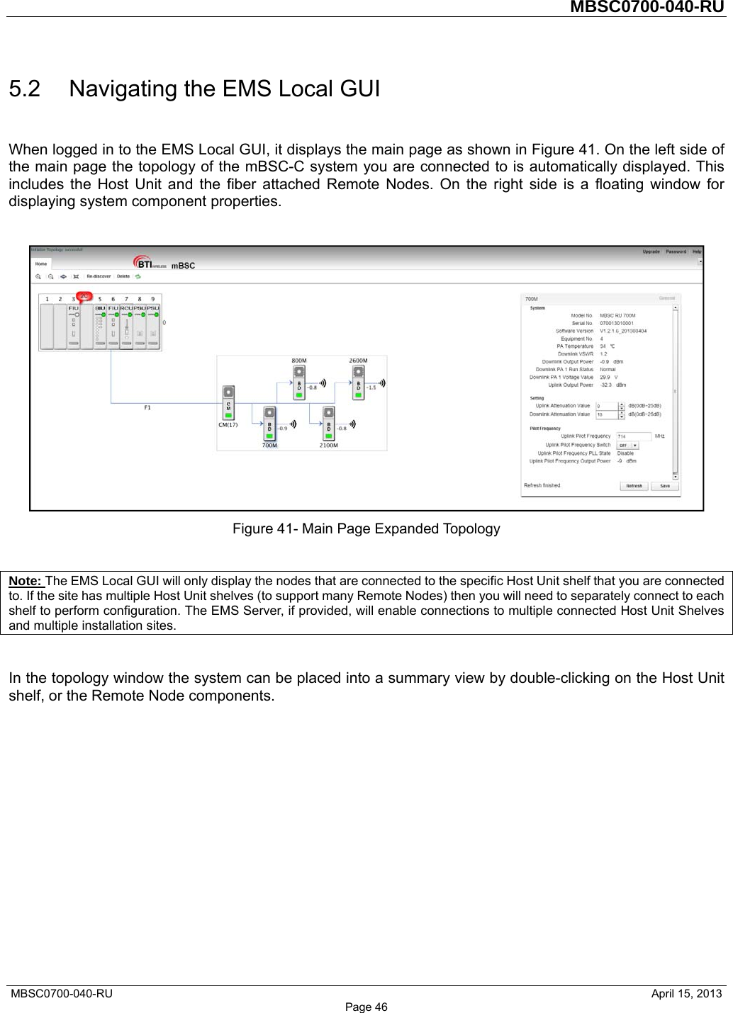         MBSC0700-040-RU   MBSC0700-040-RU                                                   April 15, 2013 Page 46 5.2  Navigating the EMS Local GUI When logged in to the EMS Local GUI, it displays the main page as shown in Figure 41. On the left side of the main page the topology of the mBSC-C system you are connected to is automatically displayed. This includes the Host Unit and the fiber attached Remote Nodes. On the right side is a floating window for displaying system component properties.   Figure 41- Main Page Expanded Topology  Note: The EMS Local GUI will only display the nodes that are connected to the specific Host Unit shelf that you are connected to. If the site has multiple Host Unit shelves (to support many Remote Nodes) then you will need to separately connect to each shelf to perform configuration. The EMS Server, if provided, will enable connections to multiple connected Host Unit Shelves and multiple installation sites.  In the topology window the system can be placed into a summary view by double-clicking on the Host Unit shelf, or the Remote Node components. 