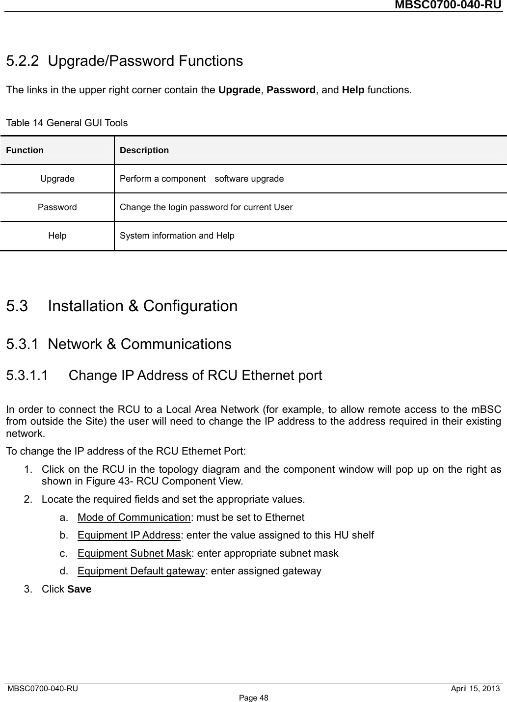         MBSC0700-040-RU   MBSC0700-040-RU                                                   April 15, 2013 Page 48 5.2.2 Upgrade/Password Functions The links in the upper right corner contain the Upgrade, Password, and Help functions.    Table 14 General GUI Tools Function  Description Upgrade  Perform a component    software upgrade Password  Change the login password for current User Help  System information and Help   5.3 Installation &amp; Configuration 5.3.1  Network &amp; Communications 5.3.1.1 Change IP Address of RCU Ethernet port In order to connect the RCU to a Local Area Network (for example, to allow remote access to the mBSC from outside the Site) the user will need to change the IP address to the address required in their existing network. To change the IP address of the RCU Ethernet Port: 1.  Click on the RCU in the topology diagram and the component window will pop up on the right as shown in Figure 43- RCU Component View. 2.  Locate the required fields and set the appropriate values.   a. Mode of Communication: must be set to Ethernet b. Equipment IP Address: enter the value assigned to this HU shelf c.  Equipment Subnet Mask: enter appropriate subnet mask d.  Equipment Default gateway: enter assigned gateway 3. Click Save  