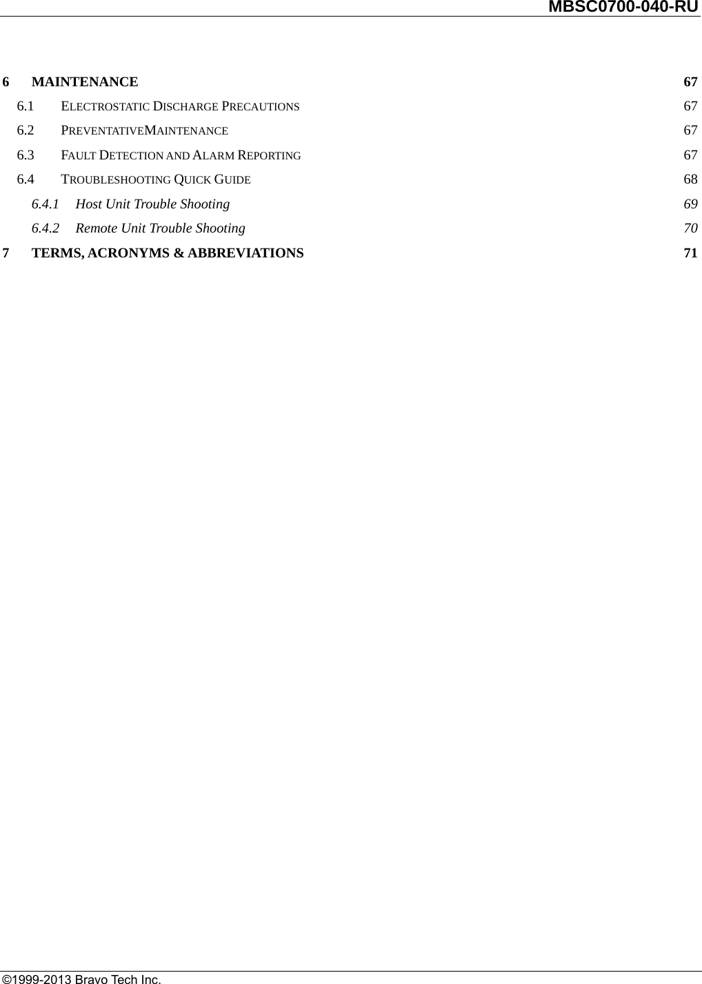         MBSC0700-040-RU   ©1999-2013 Bravo Tech Inc. 6MAINTENANCE  676.1ELECTROSTATIC DISCHARGE PRECAUTIONS 676.2PREVENTATIVEMAINTENANCE 676.3FAULT DETECTION AND ALARM REPORTING 676.4TROUBLESHOOTING QUICK GUIDE 686.4.1Host Unit Trouble Shooting  696.4.2Remote Unit Trouble Shooting  707TERMS, ACRONYMS &amp; ABBREVIATIONS  71 
