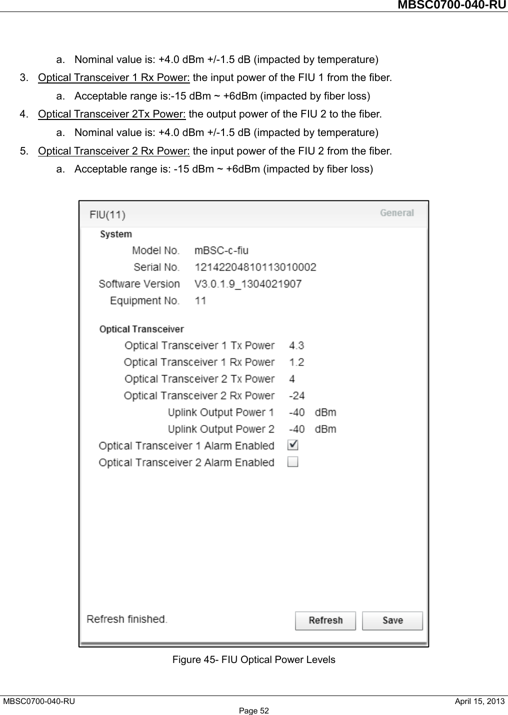         MBSC0700-040-RU   MBSC0700-040-RU                                                   April 15, 2013 Page 52 a.  Nominal value is: +4.0 dBm +/-1.5 dB (impacted by temperature) 3.  Optical Transceiver 1 Rx Power: the input power of the FIU 1 from the fiber.   a.  Acceptable range is:-15 dBm ~ +6dBm (impacted by fiber loss) 4.  Optical Transceiver 2Tx Power: the output power of the FIU 2 to the fiber.   a.  Nominal value is: +4.0 dBm +/-1.5 dB (impacted by temperature) 5.  Optical Transceiver 2 Rx Power: the input power of the FIU 2 from the fiber.   a.  Acceptable range is: -15 dBm ~ +6dBm (impacted by fiber loss)   Figure 45- FIU Optical Power Levels  