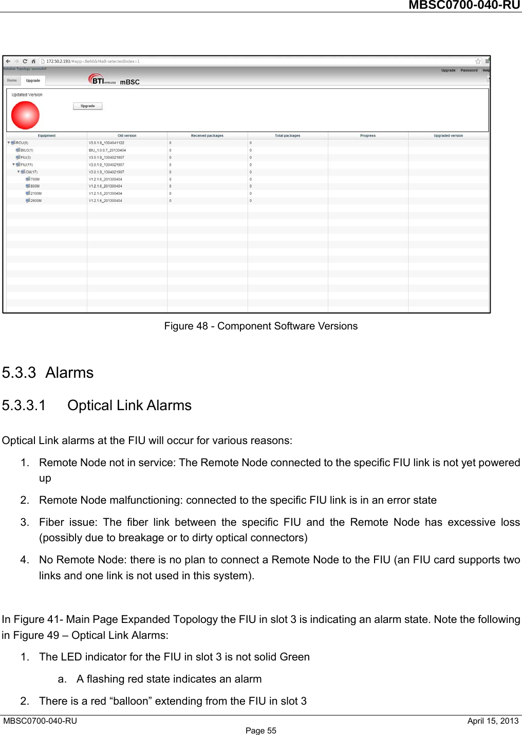         MBSC0700-040-RU   MBSC0700-040-RU                                                   April 15, 2013 Page 55  Figure 48 - Component Software Versions  5.3.3 Alarms 5.3.3.1 Optical Link Alarms Optical Link alarms at the FIU will occur for various reasons: 1.  Remote Node not in service: The Remote Node connected to the specific FIU link is not yet powered up 2.  Remote Node malfunctioning: connected to the specific FIU link is in an error state 3.  Fiber issue: The fiber link between the specific FIU and the Remote Node has excessive loss (possibly due to breakage or to dirty optical connectors) 4.  No Remote Node: there is no plan to connect a Remote Node to the FIU (an FIU card supports two links and one link is not used in this system).  In Figure 41- Main Page Expanded Topology the FIU in slot 3 is indicating an alarm state. Note the following in Figure 49 – Optical Link Alarms: 1.  The LED indicator for the FIU in slot 3 is not solid Green   a.  A flashing red state indicates an alarm 2.  There is a red “balloon” extending from the FIU in slot 3 