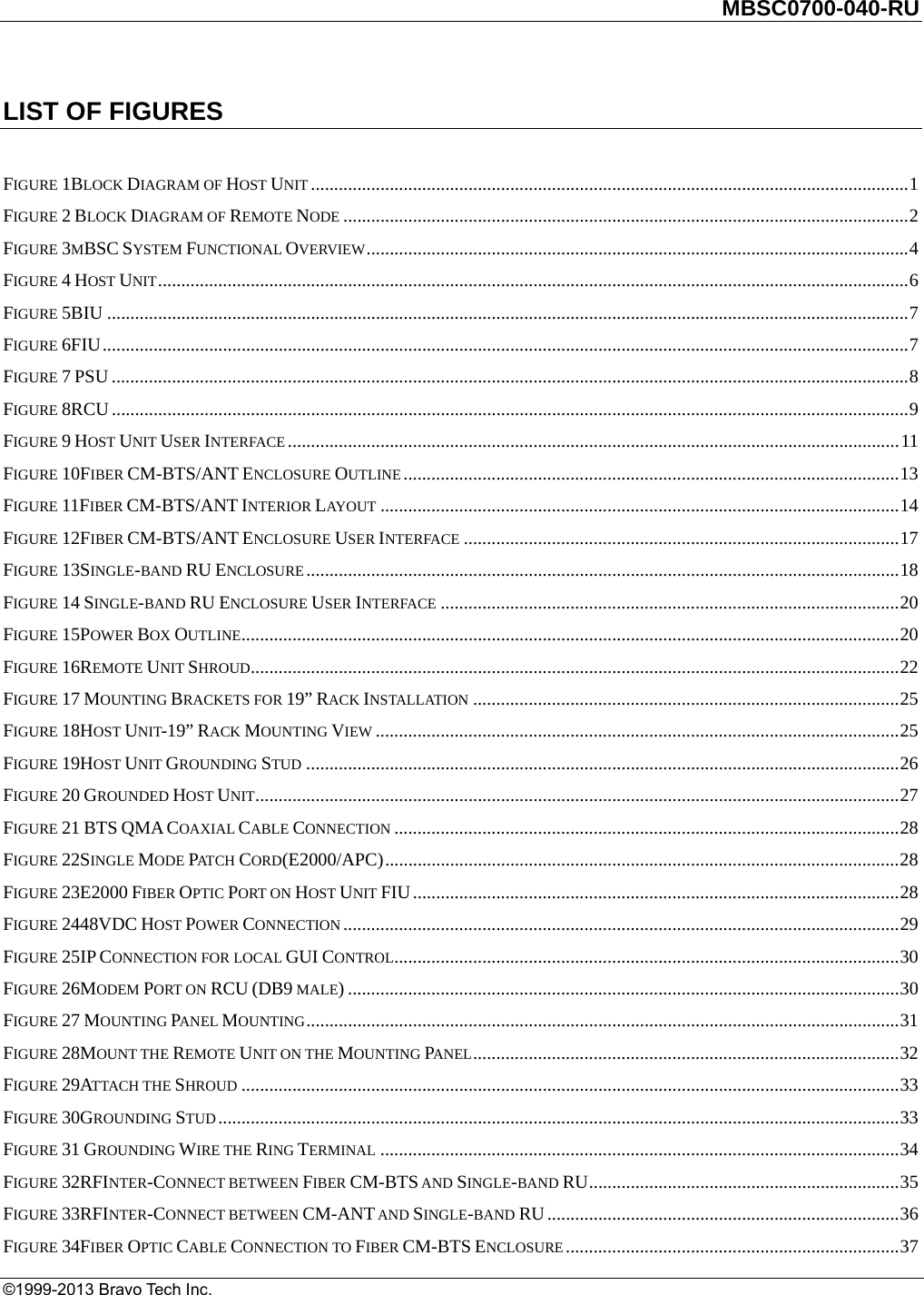         MBSC0700-040-RU   ©1999-2013 Bravo Tech Inc. LIST OF FIGURES  FIGURE 1BLOCK DIAGRAM OF HOST UNIT ................................................................................................................................. 1FIGURE 2 BLOCK DIAGRAM OF REMOTE NODE .......................................................................................................................... 2FIGURE 3MBSC SYSTEM FUNCTIONAL OVERVIEW ..................................................................................................................... 4FIGURE 4 HOST UNIT .................................................................................................................................................................. 6FIGURE 5BIU ............................................................................................................................................................................. 7FIGURE 6FIU .............................................................................................................................................................................. 7FIGURE 7 PSU ............................................................................................................................................................................ 8FIGURE 8RCU ............................................................................................................................................................................ 9FIGURE 9 HOST UNIT USER INTERFACE .................................................................................................................................... 11FIGURE 10FIBER CM-BTS/ANT ENCLOSURE OUTLINE ........................................................................................................... 13FIGURE 11FIBER CM-BTS/ANT INTERIOR LAYOUT ................................................................................................................ 14FIGURE 12FIBER CM-BTS/ANT ENCLOSURE USER INTERFACE .............................................................................................. 17FIGURE 13SINGLE-BAND RU ENCLOSURE ................................................................................................................................ 18FIGURE 14 SINGLE-BAND RU ENCLOSURE USER INTERFACE ................................................................................................... 20FIGURE 15POWER BOX OUTLINE .............................................................................................................................................. 20FIGURE 16REMOTE UNIT SHROUD............................................................................................................................................ 22FIGURE 17 MOUNTING BRACKETS FOR 19” RACK INSTALLATION ............................................................................................ 25FIGURE 18HOST UNIT-19” RACK MOUNTING VIEW ................................................................................................................. 25FIGURE 19HOST UNIT GROUNDING STUD ................................................................................................................................ 26FIGURE 20 GROUNDED HOST UNIT ........................................................................................................................................... 27FIGURE 21 BTS QMA COAXIAL CABLE CONNECTION ............................................................................................................. 28FIGURE 22SINGLE MODE PAT C H   CORD(E2000/APC) ............................................................................................................... 28FIGURE 23E2000 FIBER OPTIC PORT ON HOST UNIT FIU ......................................................................................................... 28FIGURE 2448VDC HOST POWER CONNECTION ........................................................................................................................ 29FIGURE 25IP CONNECTION FOR LOCAL GUI CONTROL ............................................................................................................. 30FIGURE 26MODEM PORT ON RCU (DB9 MALE) ....................................................................................................................... 30FIGURE 27 MOUNTING PANEL MOUNTING ................................................................................................................................ 31FIGURE 28MOUNT THE REMOTE UNIT ON THE MOUNTING PANEL ............................................................................................ 32FIGURE 29ATTACH THE SHROUD .............................................................................................................................................. 33FIGURE 30GROUNDING STUD ................................................................................................................................................... 33FIGURE 31 GROUNDING WIRE THE RING TERMINAL ................................................................................................................ 34FIGURE 32RFINTER-CONNECT BETWEEN FIBER CM-BTS AND SINGLE-BAND RU ................................................................... 35FIGURE 33RFINTER-CONNECT BETWEEN CM-ANT AND SINGLE-BAND RU ............................................................................ 36FIGURE 34FIBER OPTIC CABLE CONNECTION TO FIBER CM-BTS ENCLOSURE ........................................................................ 37