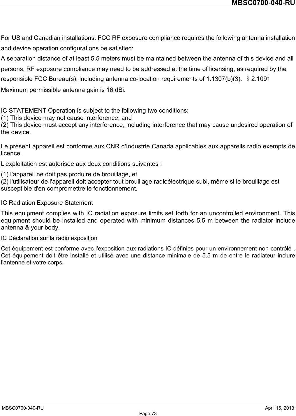         MBSC0700-040-RU   MBSC0700-040-RU                                                   April 15, 2013 Page 73 For US and Canadian installations: FCC RF exposure compliance requires the following antenna installation and device operation configurations be satisfied:   A separation distance of at least 5.5 meters must be maintained between the antenna of this device and all persons. RF exposure compliance may need to be addressed at the time of licensing, as required by the responsible FCC Bureau(s), including antenna co-location requirements of 1.1307(b)(3).  §2.1091 Maximum permissible antenna gain is 16 dBi.  IC STATEMENT Operation is subject to the following two conditions:   (1) This device may not cause interference, and   (2) This device must accept any interference, including interference that may cause undesired operation of the device.    Le présent appareil est conforme aux CNR d&apos;Industrie Canada applicables aux appareils radio exempts de licence.  L&apos;exploitation est autorisée aux deux conditions suivantes :   (1) l&apos;appareil ne doit pas produire de brouillage, et   (2) l&apos;utilisateur de l&apos;appareil doit accepter tout brouillage radioélectrique subi, même si le brouillage est susceptible d&apos;en compromettre le fonctionnement.    IC Radiation Exposure Statement   This equipment complies with IC radiation exposure limits set forth for an uncontrolled environment. This equipment should be installed and operated with minimum distances 5.5 m between the radiator include antenna &amp; your body.   IC Déclaration sur la radio exposition   Cet équipement est conforme avec l&apos;exposition aux radiations IC définies pour un environnement non contrôlé . Cet équipement doit être installé et utilisé avec une distance minimale de 5.5 m de entre le radiateur inclure l&apos;antenne et votre corps.     