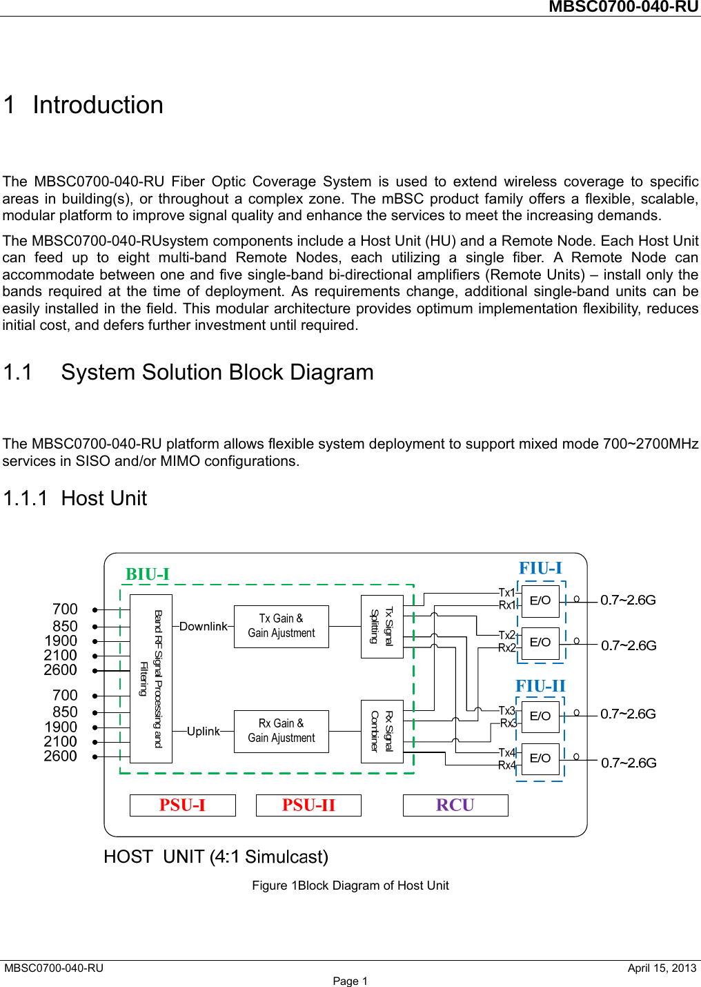         MBSC0700-040-RU   MBSC0700-040-RU                                                   April 15, 2013 Page 1 1 Introduction The MBSC0700-040-RU Fiber Optic Coverage System is used to extend wireless coverage to specific areas in building(s), or throughout a complex zone. The mBSC product family offers a flexible, scalable, modular platform to improve signal quality and enhance the services to meet the increasing demands. The MBSC0700-040-RUsystem components include a Host Unit (HU) and a Remote Node. Each Host Unit can feed up to eight multi-band Remote Nodes, each utilizing a single fiber. A Remote Node can accommodate between one and five single-band bi-directional amplifiers (Remote Units) – install only the bands required at the time of deployment. As requirements change, additional single-band units can be easily installed in the field. This modular architecture provides optimum implementation flexibility, reduces initial cost, and defers further investment until required. 1.1  System Solution Block Diagram The MBSC0700-040-RU platform allows flexible system deployment to support mixed mode 700~2700MHz services in SISO and/or MIMO configurations. 1.1.1 Host Unit  Figure 1Block Diagram of Host Unit Band RF Signal Processing and FilteringTx Signal Splitting Rx Signal Combiner