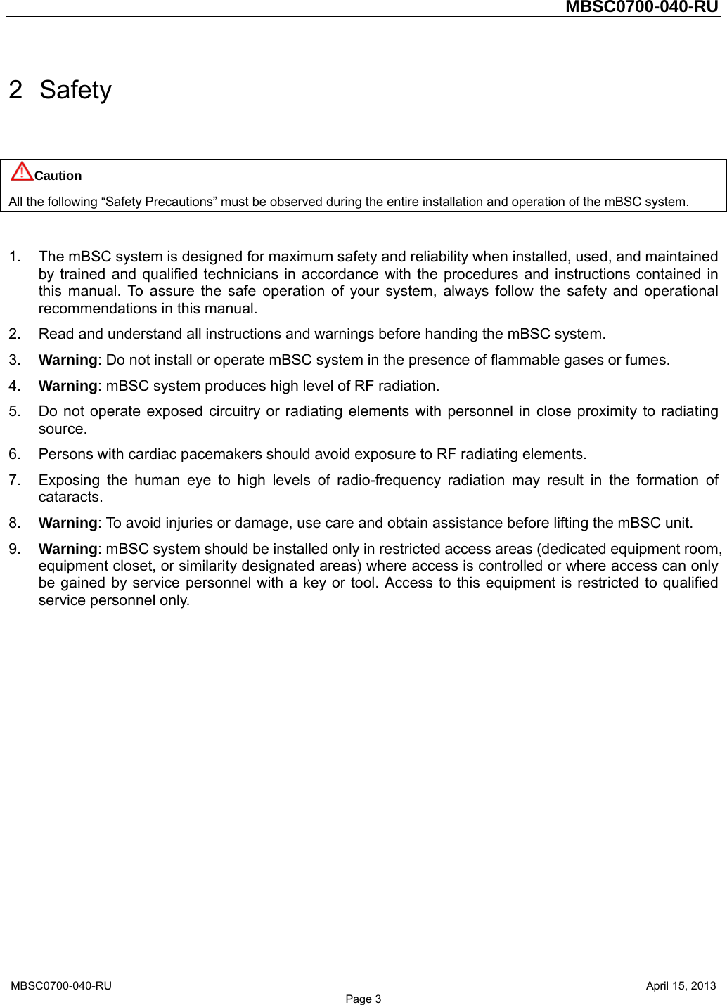         MBSC0700-040-RU   MBSC0700-040-RU                                                   April 15, 2013 Page 3 2 Safety Caution All the following “Safety Precautions” must be observed during the entire installation and operation of the mBSC system.  1.  The mBSC system is designed for maximum safety and reliability when installed, used, and maintained by trained and qualified technicians in accordance with the procedures and instructions contained in this manual. To assure the safe operation of your system, always follow the safety and operational recommendations in this manual. 2.  Read and understand all instructions and warnings before handing the mBSC system. 3.  Warning: Do not install or operate mBSC system in the presence of flammable gases or fumes. 4.  Warning: mBSC system produces high level of RF radiation. 5.  Do not operate exposed circuitry or radiating elements with personnel in close proximity to radiating source. 6.  Persons with cardiac pacemakers should avoid exposure to RF radiating elements. 7.  Exposing the human eye to high levels of radio-frequency radiation may result in the formation of cataracts. 8.  Warning: To avoid injuries or damage, use care and obtain assistance before lifting the mBSC unit. 9.  Warning: mBSC system should be installed only in restricted access areas (dedicated equipment room, equipment closet, or similarity designated areas) where access is controlled or where access can only be gained by service personnel with a key or tool. Access to this equipment is restricted to qualified service personnel only.   