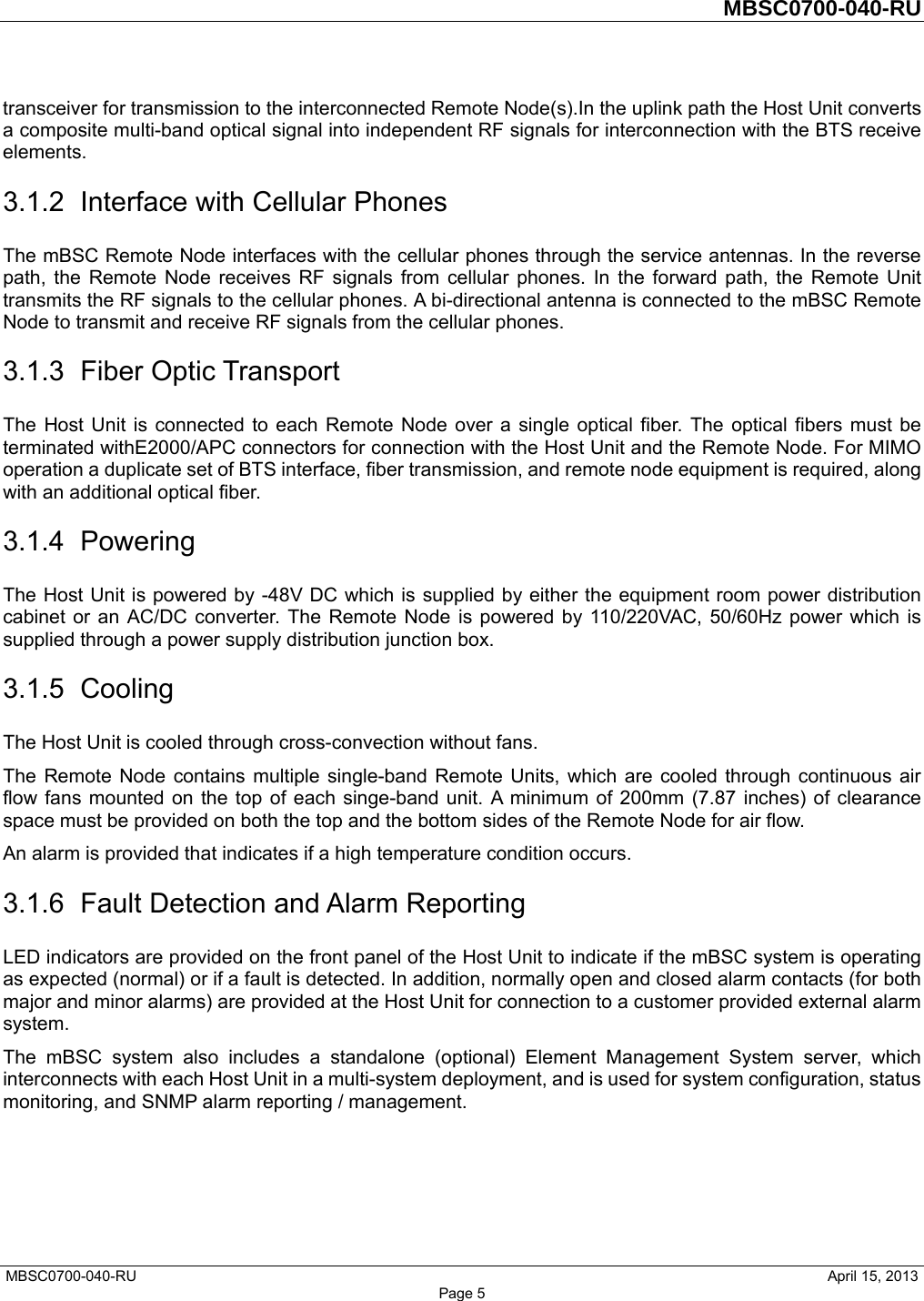         MBSC0700-040-RU   MBSC0700-040-RU                                                   April 15, 2013 Page 5 transceiver for transmission to the interconnected Remote Node(s).In the uplink path the Host Unit converts a composite multi-band optical signal into independent RF signals for interconnection with the BTS receive elements. 3.1.2 Interface with Cellular Phones The mBSC Remote Node interfaces with the cellular phones through the service antennas. In the reverse path, the Remote Node receives RF signals from cellular phones. In the forward path, the Remote Unit transmits the RF signals to the cellular phones. A bi-directional antenna is connected to the mBSC Remote Node to transmit and receive RF signals from the cellular phones. 3.1.3 Fiber Optic Transport The Host Unit is connected to each Remote Node over a single optical fiber. The optical fibers must be terminated withE2000/APC connectors for connection with the Host Unit and the Remote Node. For MIMO operation a duplicate set of BTS interface, fiber transmission, and remote node equipment is required, along with an additional optical fiber. 3.1.4 Powering The Host Unit is powered by -48V DC which is supplied by either the equipment room power distribution cabinet or an AC/DC converter. The Remote Node is powered by 110/220VAC, 50/60Hz power which is supplied through a power supply distribution junction box. 3.1.5 Cooling The Host Unit is cooled through cross-convection without fans. The Remote Node contains multiple single-band Remote Units, which are cooled through continuous air flow fans mounted on the top of each singe-band unit. A minimum of 200mm (7.87 inches) of clearance space must be provided on both the top and the bottom sides of the Remote Node for air flow.   An alarm is provided that indicates if a high temperature condition occurs.   3.1.6  Fault Detection and Alarm Reporting LED indicators are provided on the front panel of the Host Unit to indicate if the mBSC system is operating as expected (normal) or if a fault is detected. In addition, normally open and closed alarm contacts (for both major and minor alarms) are provided at the Host Unit for connection to a customer provided external alarm system. The mBSC system also includes a standalone (optional) Element Management System server, which interconnects with each Host Unit in a multi-system deployment, and is used for system configuration, status monitoring, and SNMP alarm reporting / management. 