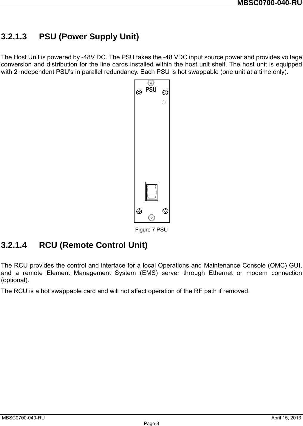         MBSC0700-040-RU   MBSC0700-040-RU                                                   April 15, 2013 Page 8 3.2.1.3  PSU (Power Supply Unit) The Host Unit is powered by -48V DC. The PSU takes the -48 VDC input source power and provides voltage conversion and distribution for the line cards installed within the host unit shelf. The host unit is equipped with 2 independent PSU’s in parallel redundancy. Each PSU is hot swappable (one unit at a time only).  Figure 7 PSU 3.2.1.4  RCU (Remote Control Unit) The RCU provides the control and interface for a local Operations and Maintenance Console (OMC) GUI, and a remote Element Management System (EMS) server through Ethernet or modem connection (optional).  The RCU is a hot swappable card and will not affect operation of the RF path if removed. 