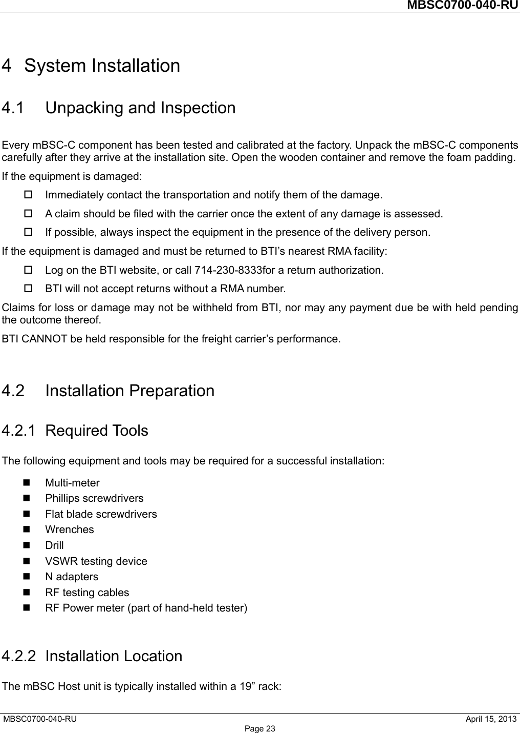         MBSC0700-040-RU   MBSC0700-040-RU                                                   April 15, 2013 Page 23 4 System Installation 4.1 Unpacking and Inspection Every mBSC-C component has been tested and calibrated at the factory. Unpack the mBSC-C components carefully after they arrive at the installation site. Open the wooden container and remove the foam padding. If the equipment is damaged:   Immediately contact the transportation and notify them of the damage.   A claim should be filed with the carrier once the extent of any damage is assessed.   If possible, always inspect the equipment in the presence of the delivery person. If the equipment is damaged and must be returned to BTI’s nearest RMA facility:   Log on the BTI website, or call 714-230-8333for a return authorization.     BTI will not accept returns without a RMA number. Claims for loss or damage may not be withheld from BTI, nor may any payment due be with held pending the outcome thereof.   BTI CANNOT be held responsible for the freight carrier’s performance.  4.2 Installation Preparation 4.2.1 Required Tools The following equipment and tools may be required for a successful installation:  Multi-meter  Phillips screwdrivers   Flat blade screwdrivers  Wrenches  Drill  VSWR testing device  N adapters  RF testing cables   RF Power meter (part of hand-held tester)    4.2.2 Installation Location The mBSC Host unit is typically installed within a 19” rack: 