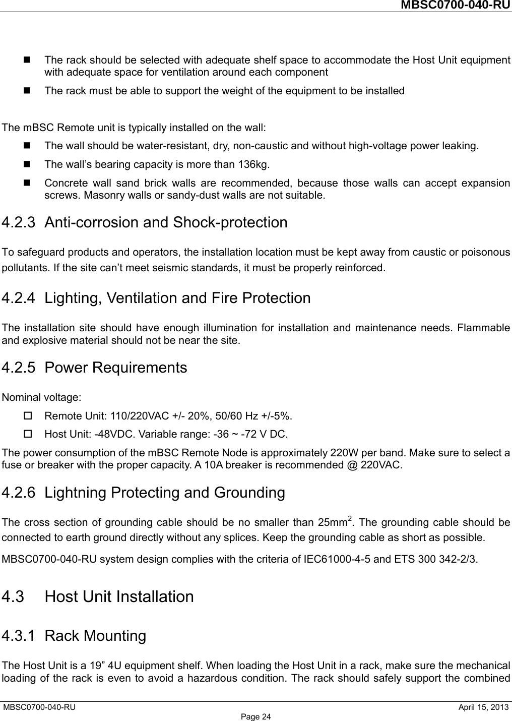         MBSC0700-040-RU   MBSC0700-040-RU                                                   April 15, 2013 Page 24   The rack should be selected with adequate shelf space to accommodate the Host Unit equipment with adequate space for ventilation around each component   The rack must be able to support the weight of the equipment to be installed  The mBSC Remote unit is typically installed on the wall:   The wall should be water-resistant, dry, non-caustic and without high-voltage power leaking.   The wall’s bearing capacity is more than 136kg.   Concrete wall sand brick walls are recommended, because those walls can accept expansion screws. Masonry walls or sandy-dust walls are not suitable. 4.2.3  Anti-corrosion and Shock-protection To safeguard products and operators, the installation location must be kept away from caustic or poisonous pollutants. If the site can’t meet seismic standards, it must be properly reinforced. 4.2.4 Lighting, Ventilation and Fire Protection The installation site should have enough illumination for installation and maintenance needs. Flammable and explosive material should not be near the site.   4.2.5 Power Requirements Nominal voltage:   Remote Unit: 110/220VAC +/- 20%, 50/60 Hz +/-5%.   Host Unit: -48VDC. Variable range: -36 ~ -72 V DC. The power consumption of the mBSC Remote Node is approximately 220W per band. Make sure to select a fuse or breaker with the proper capacity. A 10A breaker is recommended @ 220VAC. 4.2.6 Lightning Protecting and Grounding The cross section of grounding cable should be no smaller than 25mm2. The grounding cable should be connected to earth ground directly without any splices. Keep the grounding cable as short as possible. MBSC0700-040-RU system design complies with the criteria of IEC61000-4-5 and ETS 300 342-2/3. 4.3  Host Unit Installation 4.3.1 Rack Mounting The Host Unit is a 19” 4U equipment shelf. When loading the Host Unit in a rack, make sure the mechanical loading of the rack is even to avoid a hazardous condition. The rack should safely support the combined 