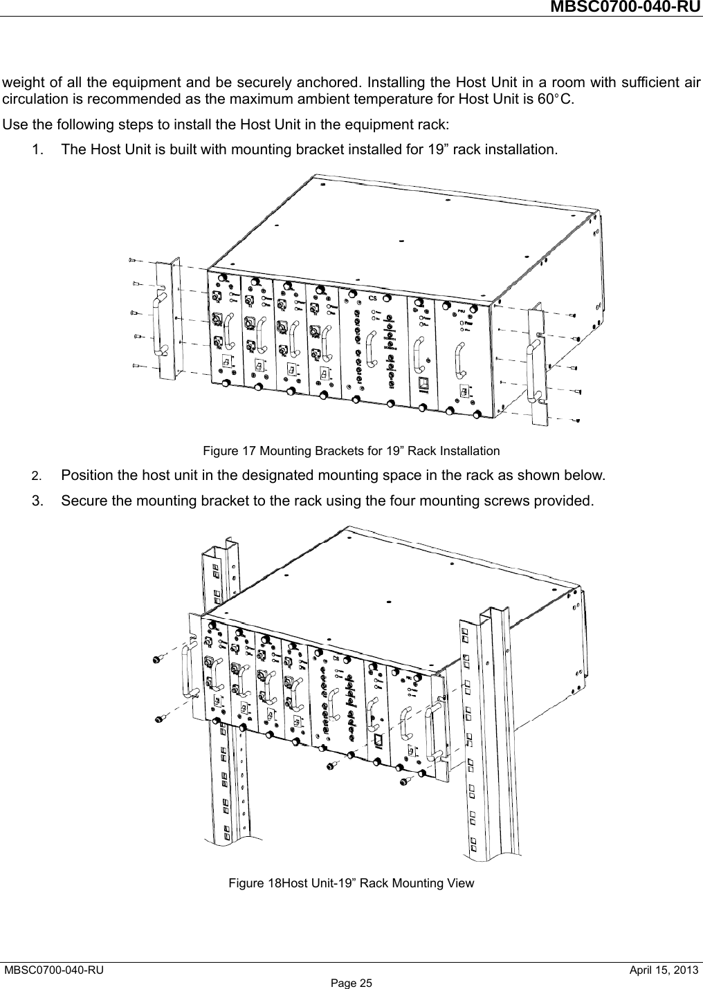         MBSC0700-040-RU   MBSC0700-040-RU                                                   April 15, 2013 Page 25 weight of all the equipment and be securely anchored. Installing the Host Unit in a room with sufficient air circulation is recommended as the maximum ambient temperature for Host Unit is 60°C.  Use the following steps to install the Host Unit in the equipment rack: 1.  The Host Unit is built with mounting bracket installed for 19” rack installation.  Figure 17 Mounting Brackets for 19” Rack Installation 2.  Position the host unit in the designated mounting space in the rack as shown below. 3.  Secure the mounting bracket to the rack using the four mounting screws provided.  Figure 18Host Unit-19” Rack Mounting View 