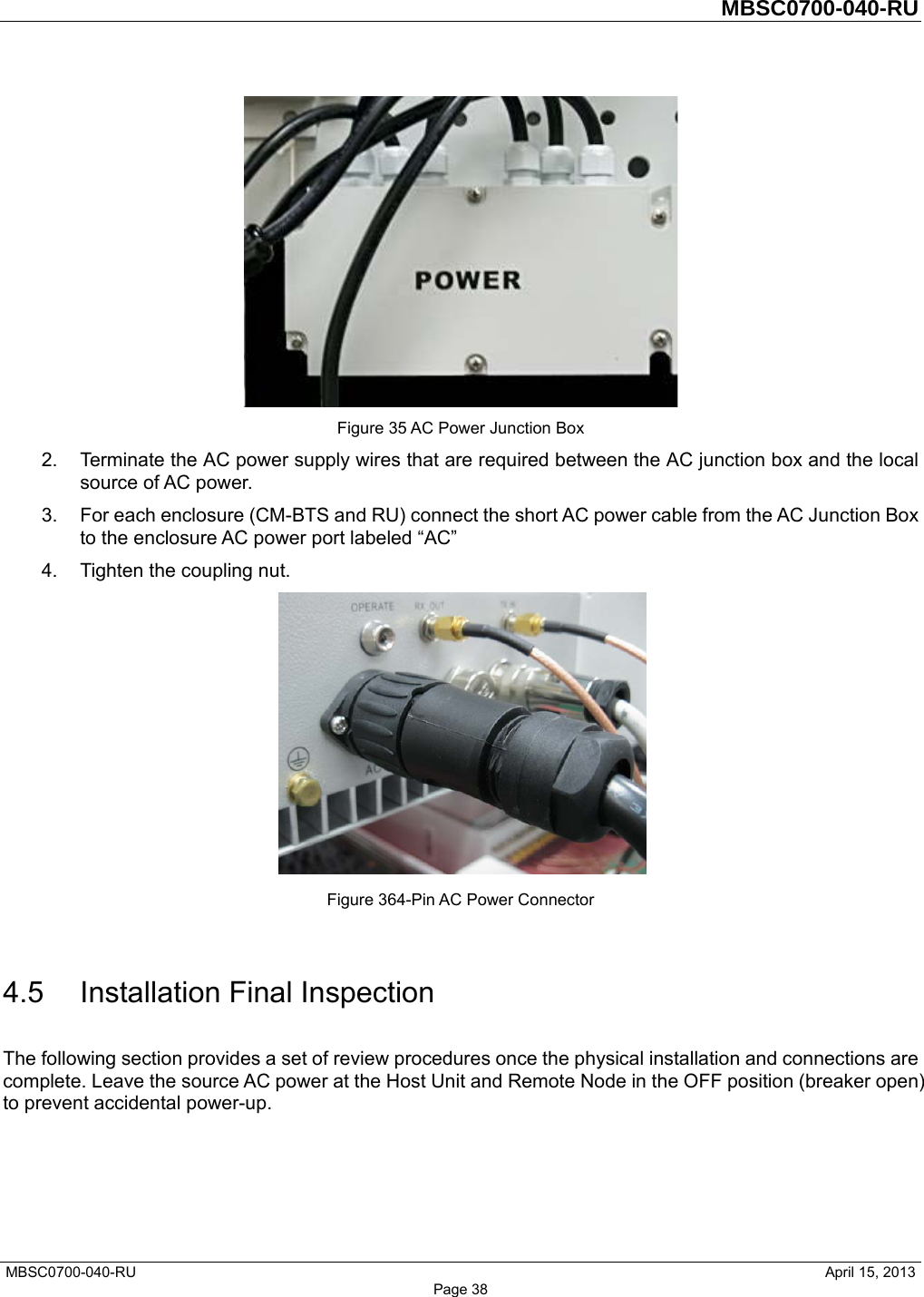         MBSC0700-040-RU   MBSC0700-040-RU                                                   April 15, 2013 Page 38  Figure 35 AC Power Junction Box 2.  Terminate the AC power supply wires that are required between the AC junction box and the local source of AC power. 3.  For each enclosure (CM-BTS and RU) connect the short AC power cable from the AC Junction Box to the enclosure AC power port labeled “AC” 4.  Tighten the coupling nut.  Figure 364-Pin AC Power Connector  4.5 Installation Final Inspection The following section provides a set of review procedures once the physical installation and connections are complete. Leave the source AC power at the Host Unit and Remote Node in the OFF position (breaker open) to prevent accidental power-up. 