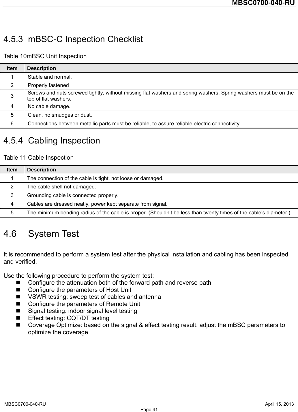         MBSC0700-040-RU   MBSC0700-040-RU                                                   April 15, 2013 Page 41 4.5.3  mBSC-C Inspection Checklist Table 10mBSC Unit Inspection Item  Description 1  Stable and normal. 2 Properly fastened 3  Screws and nuts screwed tightly, without missing flat washers and spring washers. Spring washers must be on the top of flat washers. 4  No cable damage. 5  Clean, no smudges or dust. 6  Connections between metallic parts must be reliable, to assure reliable electric connectivity. 4.5.4 Cabling Inspection Table 11 Cable Inspection Item  Description 1  The connection of the cable is tight, not loose or damaged. 2  The cable shell not damaged.   3  Grounding cable is connected properly. 4  Cables are dressed neatly, power kept separate from signal. 5  The minimum bending radius of the cable is proper. (Shouldn’t be less than twenty times of the cable’s diameter.) 4.6 System Test It is recommended to perform a system test after the physical installation and cabling has been inspected and verified.  Use the following procedure to perform the system test:   Configure the attenuation both of the forward path and reverse path   Configure the parameters of Host Unit   VSWR testing: sweep test of cables and antenna   Configure the parameters of Remote Unit   Signal testing: indoor signal level testing   Effect testing: CQT/DT testing   Coverage Optimize: based on the signal &amp; effect testing result, adjust the mBSC parameters to optimize the coverage  