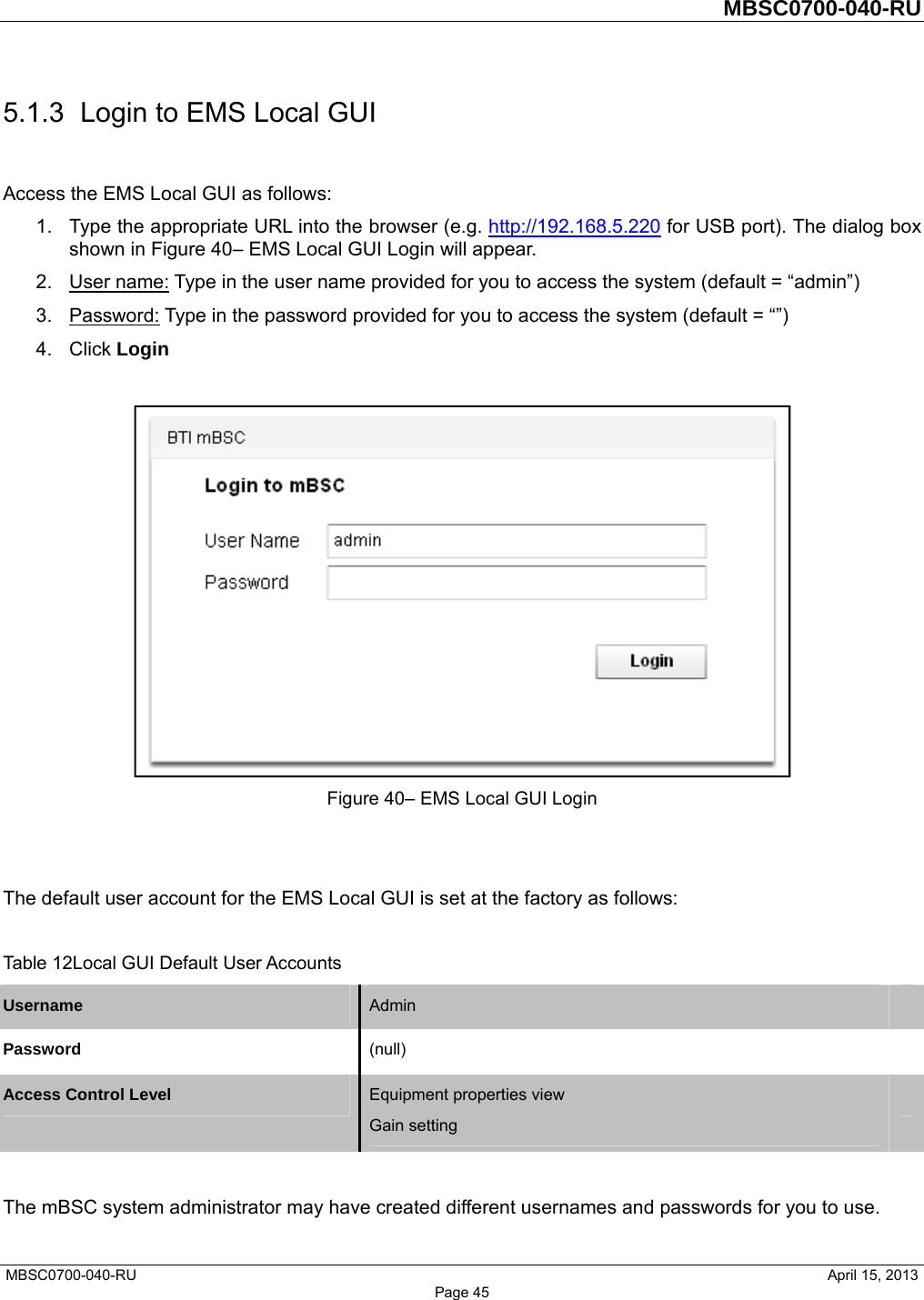         MBSC0700-040-RU   MBSC0700-040-RU                                                   April 15, 2013 Page 45 5.1.3  Login to EMS Local GUI Access the EMS Local GUI as follows: 1.  Type the appropriate URL into the browser (e.g. http://192.168.5.220 for USB port). The dialog box shown in Figure 40– EMS Local GUI Login will appear. 2. User name: Type in the user name provided for you to access the system (default = “admin”) 3. Password: Type in the password provided for you to access the system (default = “”) 4. Click Login   Figure 40– EMS Local GUI Login   The default user account for the EMS Local GUI is set at the factory as follows:  Table 12Local GUI Default User Accounts Username  Admin   Password  (null)  Access Control Level  Equipment properties view Gain setting   The mBSC system administrator may have created different usernames and passwords for you to use.