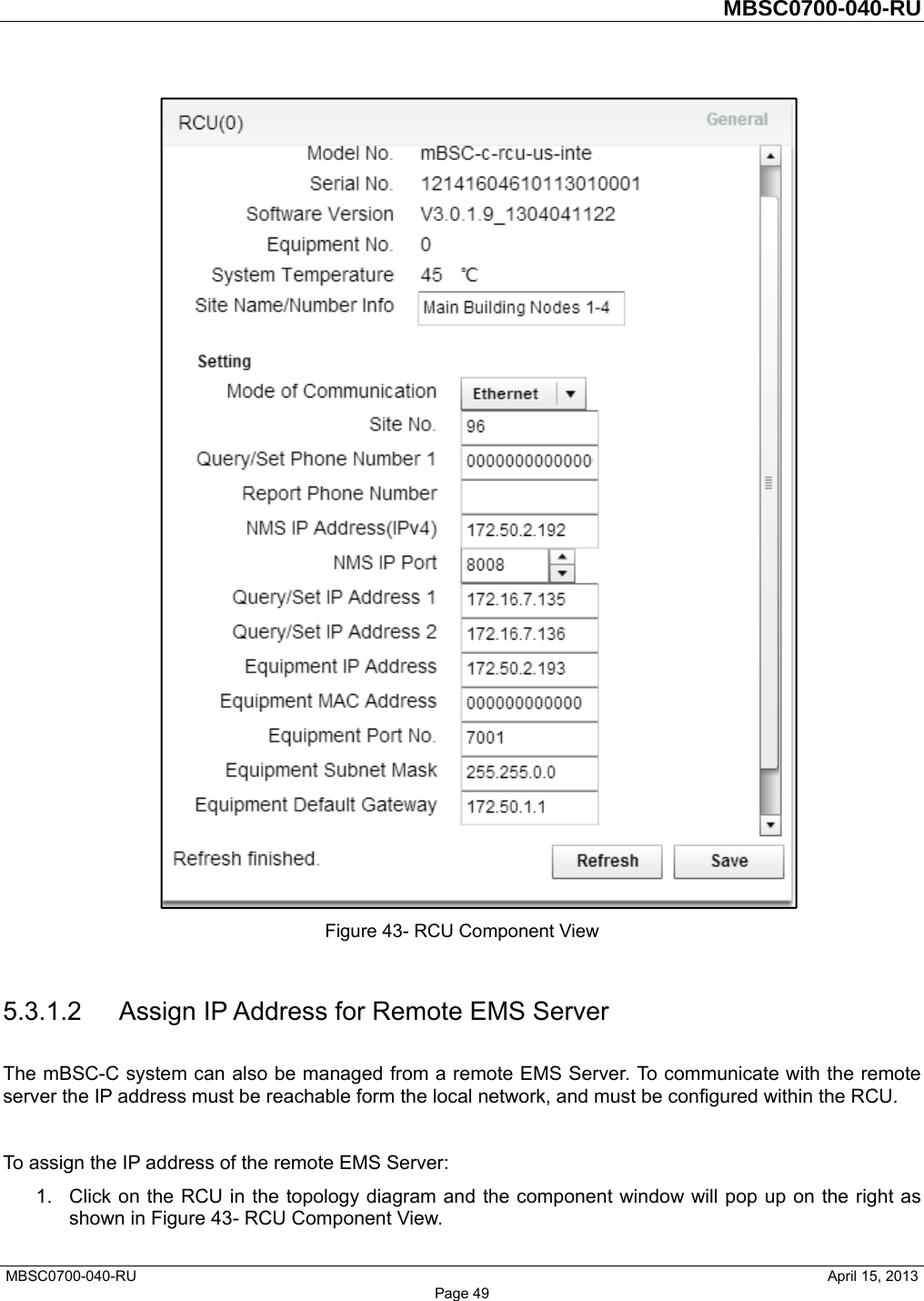         MBSC0700-040-RU   MBSC0700-040-RU                                                   April 15, 2013 Page 49  Figure 43- RCU Component View  5.3.1.2 Assign IP Address for Remote EMS Server The mBSC-C system can also be managed from a remote EMS Server. To communicate with the remote server the IP address must be reachable form the local network, and must be configured within the RCU.  To assign the IP address of the remote EMS Server: 1.  Click on the RCU in the topology diagram and the component window will pop up on the right as shown in Figure 43- RCU Component View. 