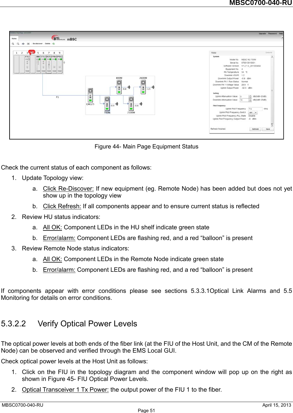         MBSC0700-040-RU   MBSC0700-040-RU                                                   April 15, 2013 Page 51  Figure 44- Main Page Equipment Status  Check the current status of each component as follows: 1. Update Topology view: a. Click Re-Discover: If new equipment (eg. Remote Node) has been added but does not yet show up in the topology view b. Click Refresh: If all components appear and to ensure current status is reflected 2.  Review HU status indicators: a. All OK: Component LEDs in the HU shelf indicate green state b. Error/alarm: Component LEDs are flashing red, and a red “balloon” is present 3.  Review Remote Node status indicators: a. All OK: Component LEDs in the Remote Node indicate green state b. Error/alarm: Component LEDs are flashing red, and a red “balloon” is present  If components appear with error conditions please see sections 5.3.3.1Optical Link Alarms and 5.5 Monitoring for details on error conditions.  5.3.2.2 Verify Optical Power Levels The optical power levels at both ends of the fiber link (at the FIU of the Host Unit, and the CM of the Remote Node) can be observed and verified through the EMS Local GUI. Check optical power levels at the Host Unit as follows: 1.  Click on the FIU in the topology diagram and the component window will pop up on the right as shown in Figure 45- FIU Optical Power Levels. 2.  Optical Transceiver 1 Tx Power: the output power of the FIU 1 to the fiber.   