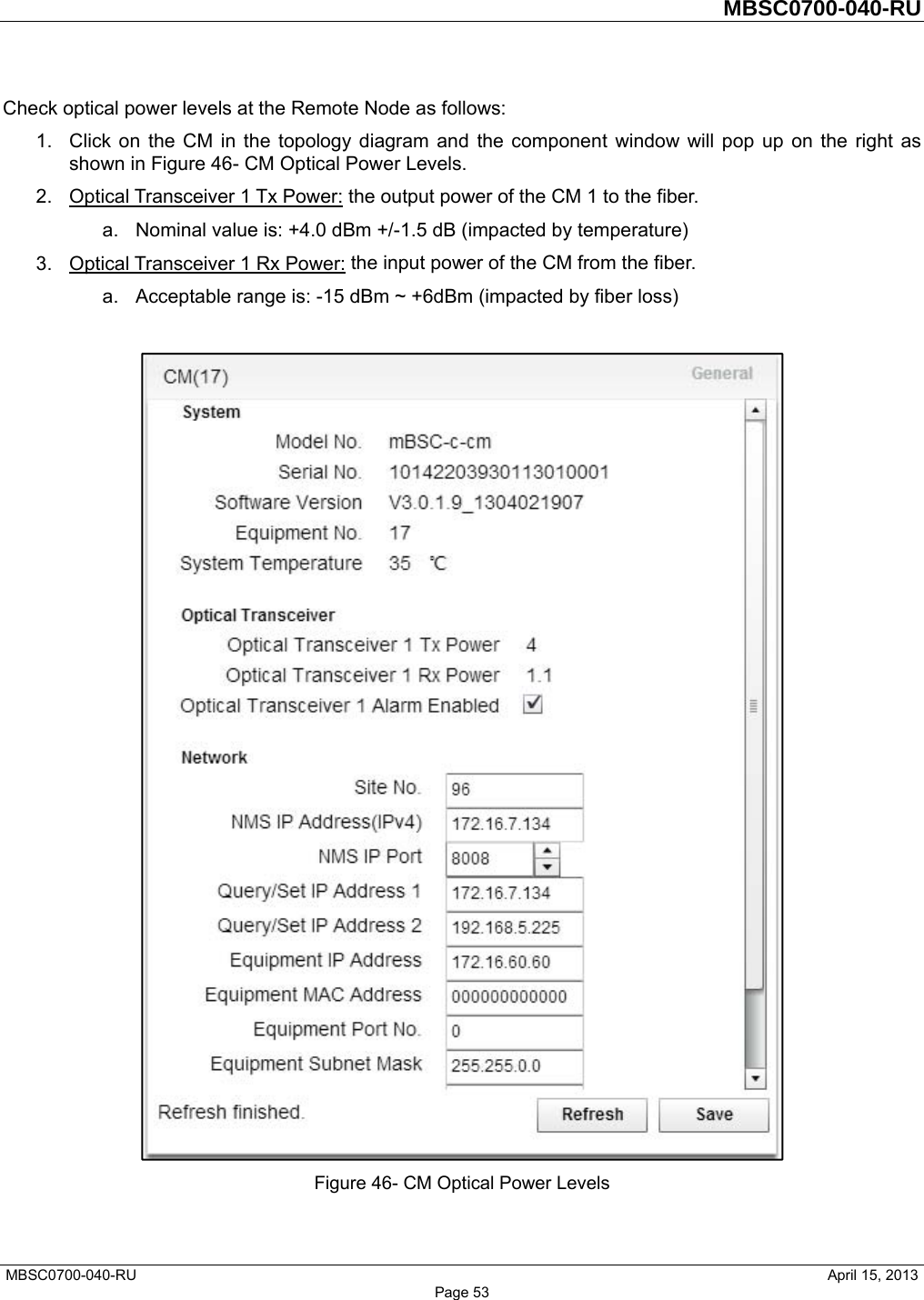         MBSC0700-040-RU   MBSC0700-040-RU                                                   April 15, 2013 Page 53 Check optical power levels at the Remote Node as follows: 1.  Click on the CM in the topology diagram and the component window will pop up on the right as shown in Figure 46- CM Optical Power Levels. 2.  Optical Transceiver 1 Tx Power: the output power of the CM 1 to the fiber.   a.  Nominal value is: +4.0 dBm +/-1.5 dB (impacted by temperature) 3.  Optical Transceiver 1 Rx Power: the input power of the CM from the fiber.   a.  Acceptable range is: -15 dBm ~ +6dBm (impacted by fiber loss)   Figure 46- CM Optical Power Levels  