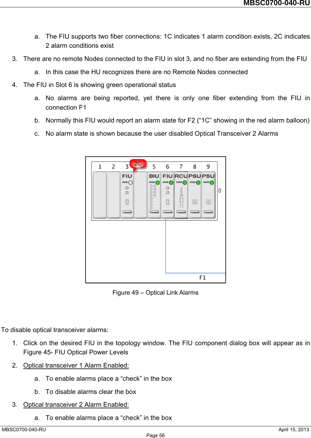         MBSC0700-040-RU   MBSC0700-040-RU                                                   April 15, 2013 Page 56 a.  The FIU supports two fiber connections: 1C indicates 1 alarm condition exists, 2C indicates 2 alarm conditions exist 3.  There are no remote Nodes connected to the FIU in slot 3, and no fiber are extending from the FIU a.  In this case the HU recognizes there are no Remote Nodes connected 4.  The FIU in Slot 6 is showing green operational status a.  No alarms are being reported, yet there is only one fiber extending from the FIU in connection F1 b.  Normally this FIU would report an alarm state for F2 (“1C” showing in the red alarm balloon) c.  No alarm state is shown because the user disabled Optical Transceiver 2 Alarms   Figure 49 – Optical Link Alarms   To disable optical transceiver alarms: 1.  Click on the desired FIU in the topology window. The FIU component dialog box will appear as in Figure 45- FIU Optical Power Levels 2.  Optical transceiver 1 Alarm Enabled: a.  To enable alarms place a “check” in the box b.  To disable alarms clear the box 3.  Optical transceiver 2 Alarm Enabled: a.  To enable alarms place a “check” in the box 