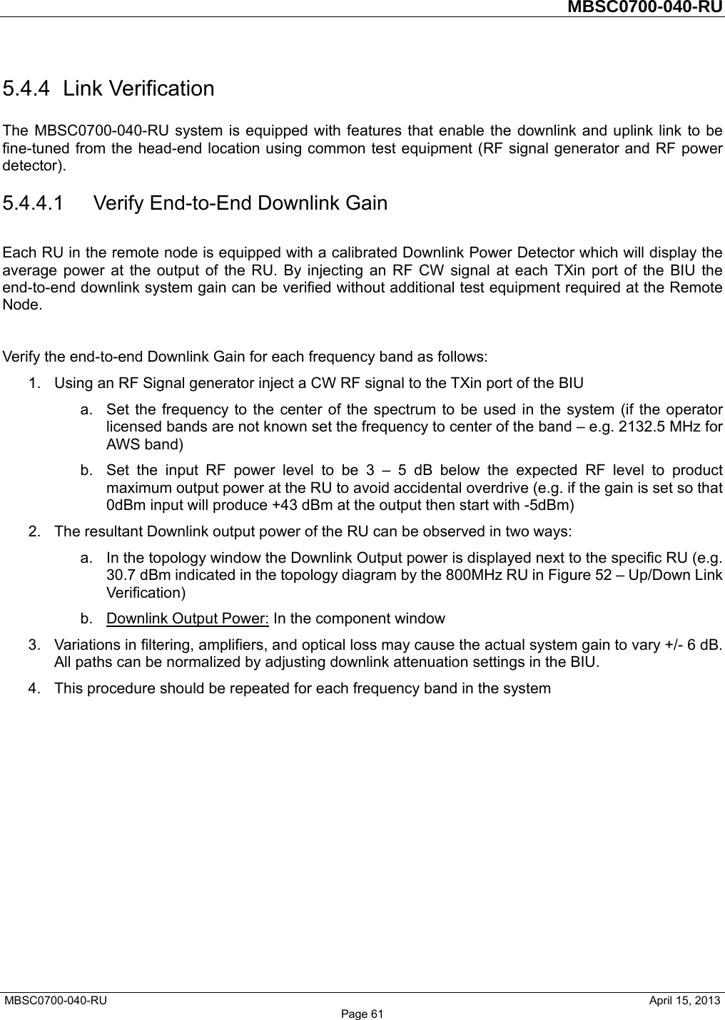        MBSC0700-040-RU   MBSC0700-040-RU                                                   April 15, 2013 Page 61 5.4.4 Link Verification The MBSC0700-040-RU system is equipped with features that enable the downlink and uplink link to be fine-tuned from the head-end location using common test equipment (RF signal generator and RF power detector). 5.4.4.1 Verify End-to-End Downlink Gain Each RU in the remote node is equipped with a calibrated Downlink Power Detector which will display the average power at the output of the RU. By injecting an RF CW signal at each TXin port of the BIU the end-to-end downlink system gain can be verified without additional test equipment required at the Remote Node.  Verify the end-to-end Downlink Gain for each frequency band as follows: 1.  Using an RF Signal generator inject a CW RF signal to the TXin port of the BIU a.  Set the frequency to the center of the spectrum to be used in the system (if the operator licensed bands are not known set the frequency to center of the band – e.g. 2132.5 MHz for AWS band) b.  Set the input RF power level to be 3 – 5 dB below the expected RF level to product maximum output power at the RU to avoid accidental overdrive (e.g. if the gain is set so that 0dBm input will produce +43 dBm at the output then start with -5dBm) 2.  The resultant Downlink output power of the RU can be observed in two ways: a.  In the topology window the Downlink Output power is displayed next to the specific RU (e.g. 30.7 dBm indicated in the topology diagram by the 800MHz RU in Figure 52 – Up/Down Link Verification) b. Downlink Output Power: In the component window 3.  Variations in filtering, amplifiers, and optical loss may cause the actual system gain to vary +/- 6 dB. All paths can be normalized by adjusting downlink attenuation settings in the BIU. 4.  This procedure should be repeated for each frequency band in the system    