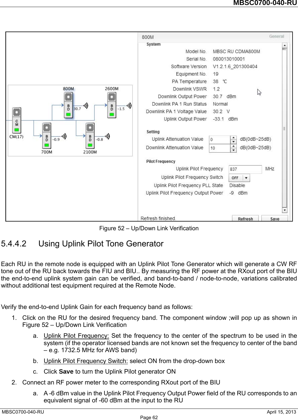         MBSC0700-040-RU   MBSC0700-040-RU                                                   April 15, 2013 Page 62  Figure 52 – Up/Down Link Verification 5.4.4.2 Using Uplink Pilot Tone Generator Each RU in the remote node is equipped with an Uplink Pilot Tone Generator which will generate a CW RF tone out of the RU back towards the FIU and BIU.. By measuring the RF power at the RXout port of the BIU the end-to-end uplink system gain can be verified, and band-to-band / node-to-node, variations calibrated without additional test equipment required at the Remote Node.  Verify the end-to-end Uplink Gain for each frequency band as follows: 1.  Click on the RU for the desired frequency band. The component window ;will pop up as shown in Figure 52 – Up/Down Link Verification a. Uplink Pilot Frequency: Set the frequency to the center of the spectrum to be used in the system (if the operator licensed bands are not known set the frequency to center of the band – e.g. 1732.5 MHz for AWS band) b. Uplink Pilot Frequency Switch: select ON from the drop-down box c. Click Save to turn the Uplink Pilot generator ON 2.  Connect an RF power meter to the corresponding RXout port of the BIU a.  A -6 dBm value in the Uplink Pilot Frequency Output Power field of the RU corresponds to an equivalent signal of -60 dBm at the input to the RU 