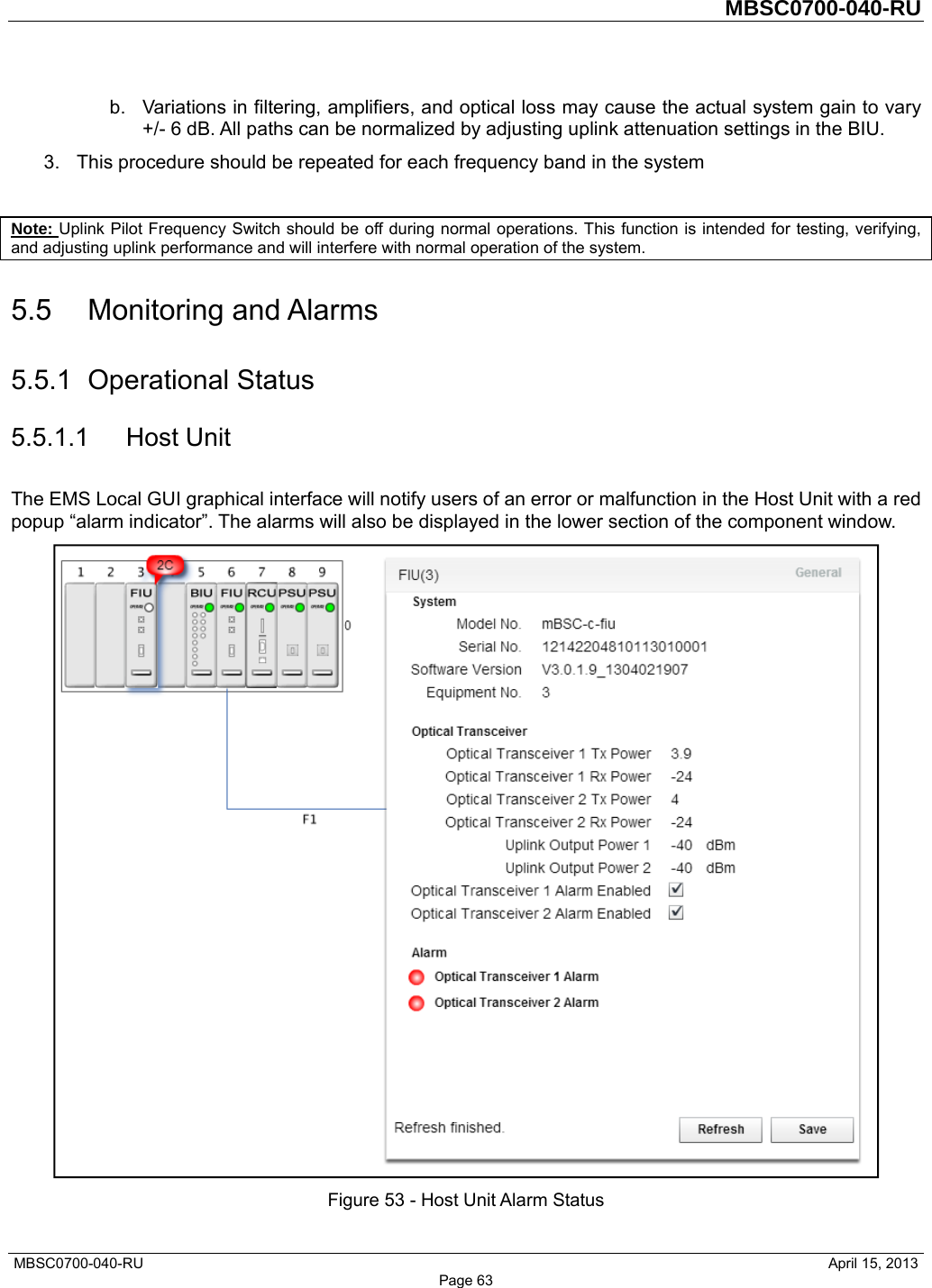         MBSC0700-040-RU   MBSC0700-040-RU                                                   April 15, 2013 Page 63 b.  Variations in filtering, amplifiers, and optical loss may cause the actual system gain to vary +/- 6 dB. All paths can be normalized by adjusting uplink attenuation settings in the BIU. 3.  This procedure should be repeated for each frequency band in the system  Note: Uplink Pilot Frequency Switch should be off during normal operations. This function is intended for testing, verifying, and adjusting uplink performance and will interfere with normal operation of the system. 5.5 Monitoring and Alarms 5.5.1 Operational Status 5.5.1.1 Host Unit The EMS Local GUI graphical interface will notify users of an error or malfunction in the Host Unit with a red popup “alarm indicator”. The alarms will also be displayed in the lower section of the component window.  Figure 53 - Host Unit Alarm Status 