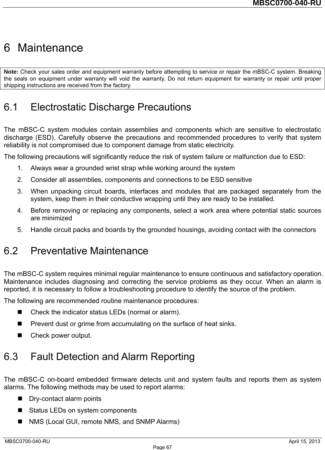         MBSC0700-040-RU   MBSC0700-040-RU                                                   April 15, 2013 Page 67 6 Maintenance Note: Check your sales order and equipment warranty before attempting to service or repair the mBSC-C system. Breaking the seals on equipment under warranty will void the warranty. Do not return equipment for warranty or repair until proper shipping instructions are received from the factory. 6.1 Electrostatic Discharge Precautions The mBSC-C system modules contain assemblies and components which are sensitive to electrostatic discharge (ESD). Carefully observe the precautions and recommended procedures to verify that system reliability is not compromised due to component damage from static electricity. The following precautions will significantly reduce the risk of system failure or malfunction due to ESD: 1.  Always wear a grounded wrist strap while working around the system 2.  Consider all assemblies, components and connections to be ESD sensitive 3.  When unpacking circuit boards, interfaces and modules that are packaged separately from the system, keep them in their conductive wrapping until they are ready to be installed. 4.  Before removing or replacing any components, select a work area where potential static sources are minimized 5.  Handle circuit packs and boards by the grounded housings, avoiding contact with the connectors 6.2 Preventative Maintenance The mBSC-C system requires minimal regular maintenance to ensure continuous and satisfactory operation. Maintenance includes diagnosing and correcting the service problems as they occur. When an alarm is reported, it is necessary to follow a troubleshooting procedure to identify the source of the problem. The following are recommended routine maintenance procedures:   Check the indicator status LEDs (normal or alarm).   Prevent dust or grime from accumulating on the surface of heat sinks.  Check power output. 6.3  Fault Detection and Alarm Reporting The mBSC-C on-board embedded firmware detects unit and system faults and reports them as system alarms. The following methods may be used to report alarms:  Dry-contact alarm points   Status LEDs on system components   NMS (Local GUI, remote NMS, and SNMP Alarms) 