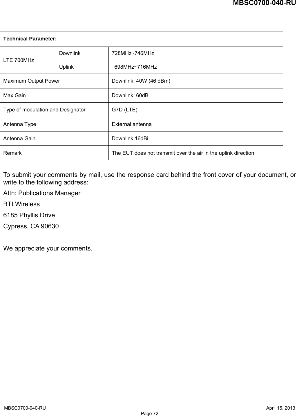         MBSC0700-040-RU   MBSC0700-040-RU                                                   April 15, 2013 Page 72 Technical Parameter:    LTE 700MHz   Downlink 728MHz~746MHz  Uplink   698MHz~716MHz  Maximum Output Power    Downlink: 40W (46 dBm)   Max Gain    Downlink: 60dB   Type of modulation and Designator    G7D (LTE) Antenna Type   External antenna  Antenna Gain    Downlink:16dBi   Remark    The EUT does not transmit over the air in the uplink direction.    To submit your comments by mail, use the response card behind the front cover of your document, or write to the following address: Attn: Publications Manager   BTI Wireless 6185 Phyllis Drive Cypress, CA 90630  We appreciate your comments.               