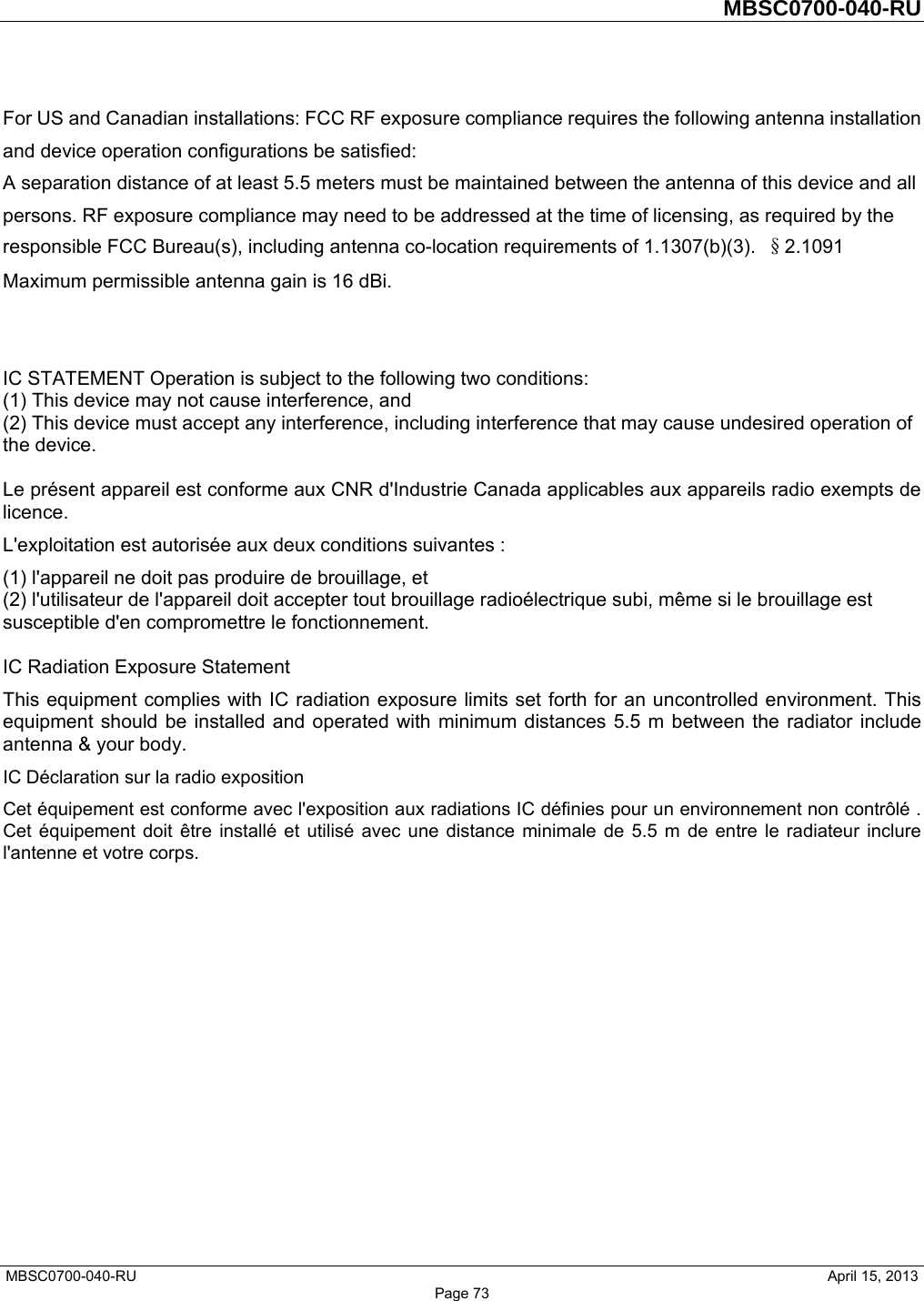         MBSC0700-040-RU   MBSC0700-040-RU                                                   April 15, 2013 Page 73 For US and Canadian installations: FCC RF exposure compliance requires the following antenna installation and device operation configurations be satisfied:   A separation distance of at least 5.5 meters must be maintained between the antenna of this device and all persons. RF exposure compliance may need to be addressed at the time of licensing, as required by the responsible FCC Bureau(s), including antenna co-location requirements of 1.1307(b)(3).  §2.1091 Maximum permissible antenna gain is 16 dBi.   IC STATEMENT Operation is subject to the following two conditions:   (1) This device may not cause interference, and   (2) This device must accept any interference, including interference that may cause undesired operation of the device.    Le présent appareil est conforme aux CNR d&apos;Industrie Canada applicables aux appareils radio exempts de licence.  L&apos;exploitation est autorisée aux deux conditions suivantes :   (1) l&apos;appareil ne doit pas produire de brouillage, et   (2) l&apos;utilisateur de l&apos;appareil doit accepter tout brouillage radioélectrique subi, même si le brouillage est susceptible d&apos;en compromettre le fonctionnement.    IC Radiation Exposure Statement   This equipment complies with IC radiation exposure limits set forth for an uncontrolled environment. This equipment should be installed and operated with minimum distances 5.5 m between the radiator include antenna &amp; your body.   IC Déclaration sur la radio exposition   Cet équipement est conforme avec l&apos;exposition aux radiations IC définies pour un environnement non contrôlé . Cet équipement doit être installé et utilisé avec une distance minimale de 5.5 m de entre le radiateur inclure l&apos;antenne et votre corps.    