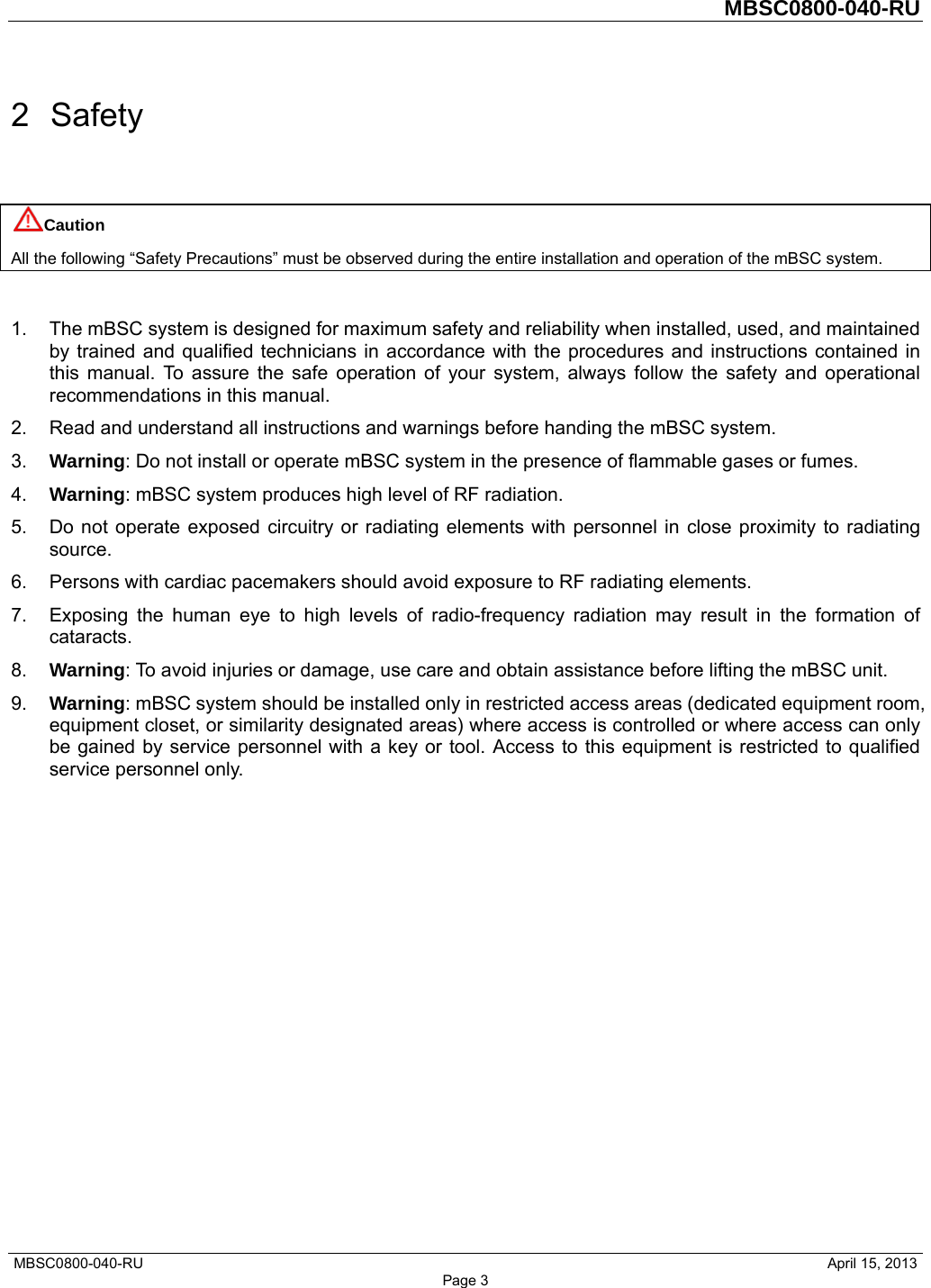         MBSC0800-040-RU   MBSC0800-040-RU                                                   April 15, 2013 Page 3 2 Safety Caution All the following “Safety Precautions” must be observed during the entire installation and operation of the mBSC system.  1.  The mBSC system is designed for maximum safety and reliability when installed, used, and maintained by trained and qualified technicians in accordance with the procedures and instructions contained in this manual. To assure the safe operation of your system, always follow the safety and operational recommendations in this manual. 2.  Read and understand all instructions and warnings before handing the mBSC system. 3.  Warning: Do not install or operate mBSC system in the presence of flammable gases or fumes. 4.  Warning: mBSC system produces high level of RF radiation. 5.  Do not operate exposed circuitry or radiating elements with personnel in close proximity to radiating source. 6.  Persons with cardiac pacemakers should avoid exposure to RF radiating elements. 7.  Exposing the human eye to high levels of radio-frequency radiation may result in the formation of cataracts. 8.  Warning: To avoid injuries or damage, use care and obtain assistance before lifting the mBSC unit. 9.  Warning: mBSC system should be installed only in restricted access areas (dedicated equipment room, equipment closet, or similarity designated areas) where access is controlled or where access can only be gained by service personnel with a key or tool. Access to this equipment is restricted to qualified service personnel only.   