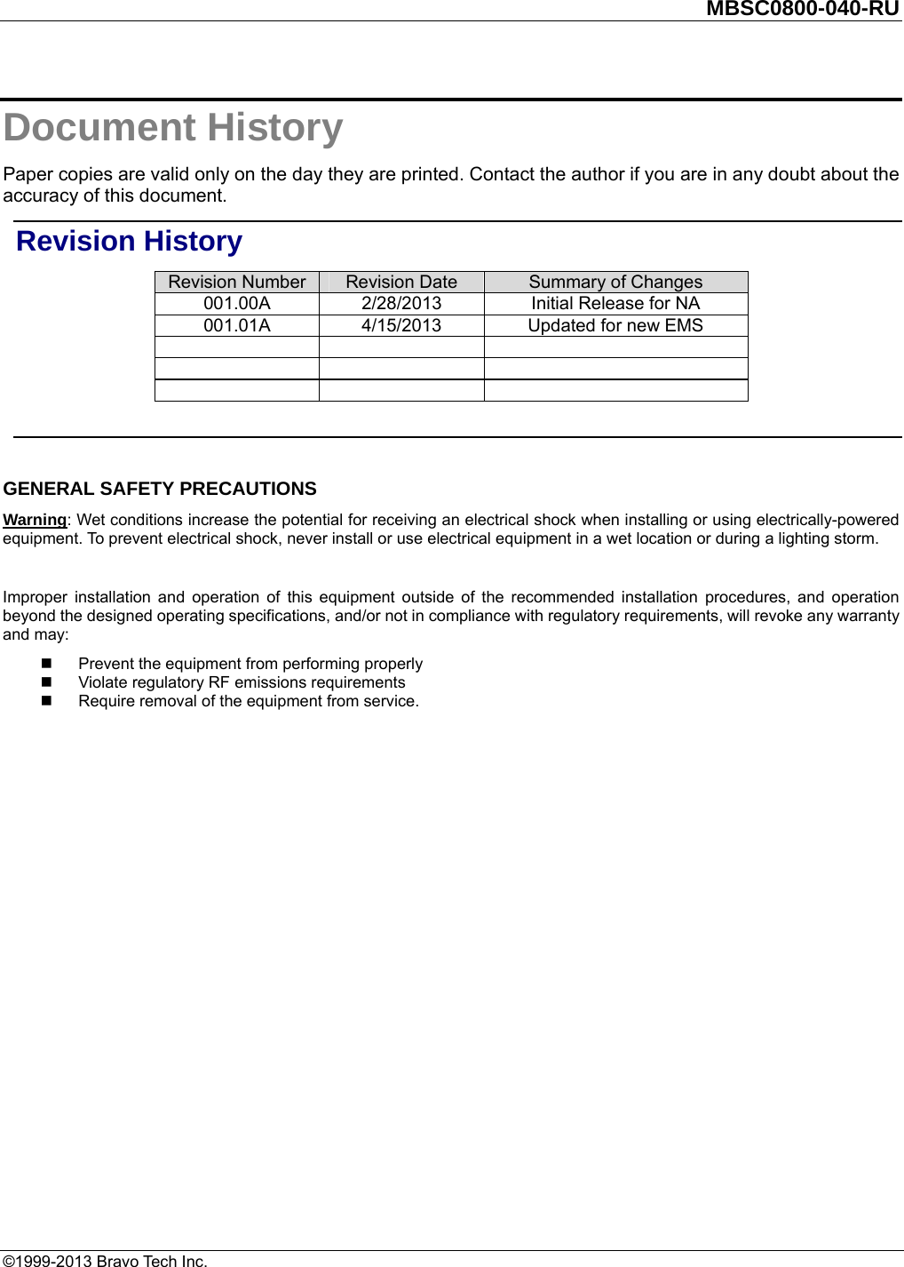         MBSC0800-040-RU   ©1999-2013 Bravo Tech Inc. Document History Paper copies are valid only on the day they are printed. Contact the author if you are in any doubt about the accuracy of this document. Revision History Revision Number  Revision Date  Summary of Changes 001.00A  2/28/2013  Initial Release for NA   001.01A  4/15/2013  Updated for new EMS                 GENERAL SAFETY PRECAUTIONS Warning: Wet conditions increase the potential for receiving an electrical shock when installing or using electrically-powered equipment. To prevent electrical shock, never install or use electrical equipment in a wet location or during a lighting storm.  Improper installation and operation of this equipment outside of the recommended installation procedures, and operation beyond the designed operating specifications, and/or not in compliance with regulatory requirements, will revoke any warranty and may:   Prevent the equipment from performing properly   Violate regulatory RF emissions requirements   Require removal of the equipment from service.  